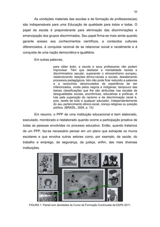 50
As condições materiais das escolas e de formação de professores(as)
são indispensáveis para uma Educação de qualidade para todos e todas. O
papel da escola é preponderante para eliminação das discriminações e
emancipação dos grupos discriminados. Seu papel firma-se mais ainda quando
garante acesso aos conhecimentos científicos, a conteúdos culturais
diferenciados, à conquista racional de se relacionar social e racialmente e à
conquista de uma nação democrática e igualitária.
Em outras palavras,
para obter êxito, a escola e seus professores não podem
improvisar. Têm que desfazer a mentalidade racista e
discriminadora secular, superando o etnocentrismo europeu,
reestruturando relações étnico-raciais e sociais, desalienando
processos pedagógicos. Isto não pode ficar reduzido a palavras
e a raciocínios desvinculados da experiência de ser
inferiorizados, vivida pelos negros e indígenas, tampouco das
baixas classificações que lhe são atribuídas nas escalas de
desigualdades sociais, econômicas, educativas e políticas. A
luta pela superação do racismo e da discriminação racial é,
pois, tarefa de todo e qualquer educador, independentemente
do seu pertencimento étnico-racial, crença religiosa ou posição
política. (BRASIL, 2004, p. 15)
Em resumo, o PPP de uma instituição educacional é bem elaborado,
executado, monitorado e reelaborado quando ocorre a participação proativa de
todas as pessoas envolvidas no processo educativo. Então, quando tratamos
de um PPP, faz-se necessário pensar em um plano que extrapole os muros
escolares e que envolva outros setores como, por exemplo, da saúde, do
trabalho e emprego, da segurança, da justiça, enfim, das mais diversas
instituições.
FIGURA 1: Painel com atividades do Curso de Formação Continuada da EAPE-2011.
 