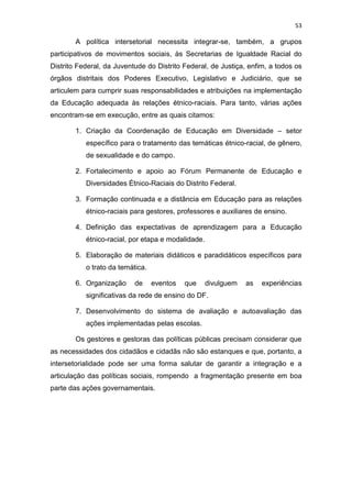 53
A política intersetorial necessita integrar-se, também, a grupos
participativos de movimentos sociais, às Secretarias de Igualdade Racial do
Distrito Federal, da Juventude do Distrito Federal, de Justiça, enfim, a todos os
órgãos distritais dos Poderes Executivo, Legislativo e Judiciário, que se
articulem para cumprir suas responsabilidades e atribuições na implementação
da Educação adequada às relações étnico-raciais. Para tanto, várias ações
encontram-se em execução, entre as quais citamos:
1. Criação da Coordenação de Educação em Diversidade – setor
específico para o tratamento das temáticas étnico-racial, de gênero,
de sexualidade e do campo.
2. Fortalecimento e apoio ao Fórum Permanente de Educação e
Diversidades Étnico-Raciais do Distrito Federal.
3. Formação continuada e a distância em Educação para as relações
étnico-raciais para gestores, professores e auxiliares de ensino.
4. Definição das expectativas de aprendizagem para a Educação
étnico-racial, por etapa e modalidade.
5. Elaboração de materiais didáticos e paradidáticos específicos para
o trato da temática.
6. Organização de eventos que divulguem as experiências
significativas da rede de ensino do DF.
7. Desenvolvimento do sistema de avaliação e autoavaliação das
ações implementadas pelas escolas.
Os gestores e gestoras das políticas públicas precisam considerar que
as necessidades dos cidadãos e cidadãs não são estanques e que, portanto, a
intersetorialidade pode ser uma forma salutar de garantir a integração e a
articulação das políticas sociais, rompendo a fragmentação presente em boa
parte das ações governamentais.
 