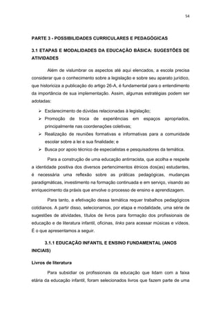 54
PARTE 3 - POSSIBILIDADES CURRICULARES E PEDAGÓGICAS
3.1 ETAPAS E MODALIDADES DA EDUCAÇÃO BÁSICA: SUGESTÕES DE
ATIVIDADES
Além de vislumbrar os aspectos até aqui elencados, a escola precisa
considerar que o conhecimento sobre a legislação e sobre seu aparato jurídico,
que historiciza a publicação do artigo 26-A, é fundamental para o entendimento
da importância de sua implementação. Assim, algumas estratégias podem ser
adotadas:
 Esclarecimento de dúvidas relacionadas à legislação;
 Promoção de troca de experiências em espaços apropriados,
principalmente nas coordenações coletivas;
 Realização de reuniões formativas e informativas para a comunidade
escolar sobre a lei e sua finalidade; e
 Busca por apoio técnico de especialistas e pesquisadores da temática.
Para a construção de uma educação antirracista, que acolha e respeite
a identidade positiva dos diversos pertencimentos étnicos dos(as) estudantes,
é necessária uma reflexão sobre as práticas pedagógicas, mudanças
paradigmáticas, investimento na formação continuada e em serviço, visando ao
enriquecimento da práxis que envolve o processo de ensino e aprendizagem.
Para tanto, a efetivação dessa temática requer trabalhos pedagógicos
cotidianos. A partir disso, selecionamos, por etapa e modalidade, uma série de
sugestões de atividades, títulos de livros para formação dos profissionais de
educação e de literatura infantil, oficinas, links para acessar músicas e vídeos.
É o que apresentamos a seguir.
3.1.1 EDUCAÇÃO INFANTIL E ENSINO FUNDAMENTAL (ANOS
INICIAIS)
Livros de literatura
Para subsidiar os profissionais da educação que lidam com a faixa
etária da educação infantil, foram selecionados livros que fazem parte de uma
 