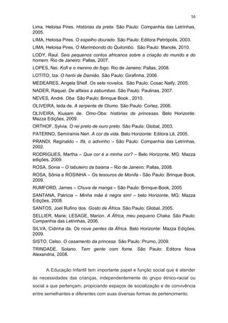56
Lima, Heloisa Pires. Histórias da preta. São Paulo: Companhia das Letrinhas,
2005.
LIMA, Heloisa Pires. O espelho dourado. São Paulo: Editora Petrópolis, 2003.
LIMA, Heloisa Pires. O Marimbondo do Quilombo. São Paulo: Manole, 2010.
LODY, Raul. Seis pequenos contos africanos sobre a criação do mundo e do
homem. Rio de Janeiro: Pallas, 2007.
LOPES, Nei. Kofi e o menino do fogo. Rio de Janeiro: Pallas, 2008.
LOTITO, Iza. O herói de Damião. São Paulo: Girafinha, 2006.
MEDEARES, Angela Shelf. Os sete novelos. São Paulo: Cosac Naify, 2005.
NADER, Raquel. De alfaias a zabumbas. São Paulo: Paulinas, 2007.
NEVES, André. Oba. São Paulo: Brinque Book , 2010.
OLIVEIRA, Ieda de. A serpente de Olumo. São Paulo: Cortez, 2006.
OLIVEIRA, Kiusam de. Omo-Oba: histórias de princesas. Belo Horizonte:
Mazza Edições, 2009.
ORTHOF, Sylvia. O rei preto de ouro preto. São Paulo: Global, 2003.
PATERNO, Semíramis Neri. A cor da vida. Belo Horizonte: Editora Lê, 2005.
PRANDI, Reginaldo – Ifá, o adivinho – São Paulo: Companhia das Letrinhas,
2002.
RODRIGUES, Martha – Que cor é a minha cor? – Belo Horizonte, MG: Mazza
edições, 2009.
ROSA, Sonia – O tabuleiro da baiana – Rio de Janeiro: Pallas, 2008.
ROSA, Sônia e ROSINHA – Os tesouros de Monifa - São Paulo: Brinque Book,
2009.
RUMFORD, James – Chuva de manga – São Paulo: Brinque-Book, 2005
SANTANA, Patrícia – Minha mãe é negra sim! – belo Horizonte, MG: Mazza
Edições, 2008.
SANTOS, Joel Rufino dos. Gosto de África. São Paulo: Global, 2005.
SELLIER, Marie; LESAGE, Marion. A África, meu pequeno Chaka. São Paulo:
Companhia das Letrinhas, 2006.
SILVA, Cidinha da. Os nove pentes da África. Belo Horizonte: Mazza Edições,
2009.
SISTO, Celso. O casamento da princesa. São Paulo: Prumo, 2009.
TRINDADE, Solano. Tem gente com fome. São Paulo: Editora Nova
Alexandria, 2008.
A Educação Infantil tem importante papel e função social que é atender
às necessidades das crianças, independentemente do grupo étnico-racial ou
social a que pertençam, propiciando espaços de socialização e de convivência
entre semelhantes e diferentes com suas diversas formas de pertencimento.
 