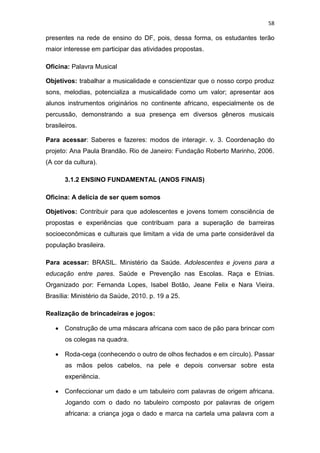 58
presentes na rede de ensino do DF, pois, dessa forma, os estudantes terão
maior interesse em participar das atividades propostas.
Oficina: Palavra Musical
Objetivos: trabalhar a musicalidade e conscientizar que o nosso corpo produz
sons, melodias, potencializa a musicalidade como um valor; apresentar aos
alunos instrumentos originários no continente africano, especialmente os de
percussão, demonstrando a sua presença em diversos gêneros musicais
brasileiros.
Para acessar: Saberes e fazeres: modos de interagir. v. 3. Coordenação do
projeto: Ana Paula Brandão. Rio de Janeiro: Fundação Roberto Marinho, 2006.
(A cor da cultura).
3.1.2 ENSINO FUNDAMENTAL (ANOS FINAIS)
Oficina: A delícia de ser quem somos
Objetivos: Contribuir para que adolescentes e jovens tomem consciência de
propostas e experiências que contribuam para a superação de barreiras
socioeconômicas e culturais que limitam a vida de uma parte considerável da
população brasileira.
Para acessar: BRASIL. Ministério da Saúde. Adolescentes e jovens para a
educação entre pares. Saúde e Prevenção nas Escolas. Raça e Etnias.
Organizado por: Fernanda Lopes, Isabel Botão, Jeane Felix e Nara Vieira.
Brasília: Ministério da Saúde, 2010. p. 19 a 25.
Realização de brincadeiras e jogos:
 Construção de uma máscara africana com saco de pão para brincar com
os colegas na quadra.
 Roda-cega (conhecendo o outro de olhos fechados e em círculo). Passar
as mãos pelos cabelos, na pele e depois conversar sobre esta
experiência.
 Confeccionar um dado e um tabuleiro com palavras de origem africana.
Jogando com o dado no tabuleiro composto por palavras de origem
africana: a criança joga o dado e marca na cartela uma palavra com a
 