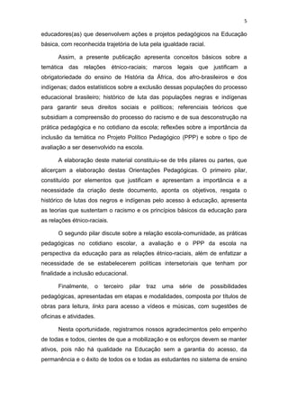 5
educadores(as) que desenvolvem ações e projetos pedagógicos na Educação
básica, com reconhecida trajetória de luta pela igualdade racial.
Assim, a presente publicação apresenta conceitos básicos sobre a
temática das relações étnico-raciais; marcos legais que justificam a
obrigatoriedade do ensino de História da África, dos afro-brasileiros e dos
indígenas; dados estatísticos sobre a exclusão dessas populações do processo
educacional brasileiro; histórico de luta das populações negras e indígenas
para garantir seus direitos sociais e políticos; referenciais teóricos que
subsidiam a compreensão do processo do racismo e de sua desconstrução na
prática pedagógica e no cotidiano da escola; reflexões sobre a importância da
inclusão da temática no Projeto Político Pedagógico (PPP) e sobre o tipo de
avaliação a ser desenvolvido na escola.
A elaboração deste material constituiu-se de três pilares ou partes, que
alicerçam a elaboração destas Orientações Pedagógicas. O primeiro pilar,
constituído por elementos que justificam e apresentam a importância e a
necessidade da criação deste documento, aponta os objetivos, resgata o
histórico de lutas dos negros e indígenas pelo acesso à educação, apresenta
as teorias que sustentam o racismo e os princípios básicos da educação para
as relações étnico-raciais.
O segundo pilar discute sobre a relação escola-comunidade, as práticas
pedagógicas no cotidiano escolar, a avaliação e o PPP da escola na
perspectiva da educação para as relações étnico-raciais, além de enfatizar a
necessidade de se estabelecerem políticas intersetoriais que tenham por
finalidade a inclusão educacional.
Finalmente, o terceiro pilar traz uma série de possibilidades
pedagógicas, apresentadas em etapas e modalidades, composta por títulos de
obras para leitura, links para acesso a vídeos e músicas, com sugestões de
oficinas e atividades.
Nesta oportunidade, registramos nossos agradecimentos pelo empenho
de todas e todos, cientes de que a mobilização e os esforços devem se manter
ativos, pois não há qualidade na Educação sem a garantia do acesso, da
permanência e o êxito de todos os e todas as estudantes no sistema de ensino
 