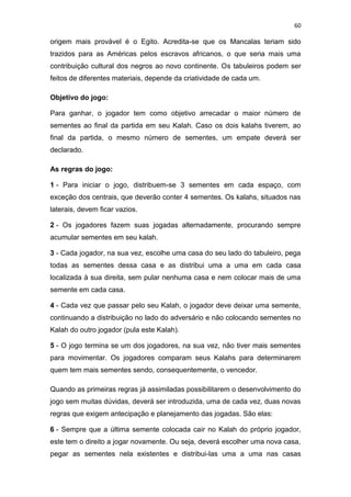 60
origem mais provável é o Egito. Acredita-se que os Mancalas teriam sido
trazidos para as Américas pelos escravos africanos, o que seria mais uma
contribuição cultural dos negros ao novo continente. Os tabuleiros podem ser
feitos de diferentes materiais, depende da criatividade de cada um.
Objetivo do jogo:
Para ganhar, o jogador tem como objetivo arrecadar o maior número de
sementes ao final da partida em seu Kalah. Caso os dois kalahs tiverem, ao
final da partida, o mesmo número de sementes, um empate deverá ser
declarado.
As regras do jogo:
1 - Para iniciar o jogo, distribuem-se 3 sementes em cada espaço, com
exceção dos centrais, que deverão conter 4 sementes. Os kalahs, situados nas
laterais, devem ficar vazios.
2 - Os jogadores fazem suas jogadas alternadamente, procurando sempre
acumular sementes em seu kalah.
3 - Cada jogador, na sua vez, escolhe uma casa do seu lado do tabuleiro, pega
todas as sementes dessa casa e as distribui uma a uma em cada casa
localizada à sua direita, sem pular nenhuma casa e nem colocar mais de uma
semente em cada casa.
4 - Cada vez que passar pelo seu Kalah, o jogador deve deixar uma semente,
continuando a distribuição no lado do adversário e não colocando sementes no
Kalah do outro jogador (pula este Kalah).
5 - O jogo termina se um dos jogadores, na sua vez, não tiver mais sementes
para movimentar. Os jogadores comparam seus Kalahs para determinarem
quem tem mais sementes sendo, consequentemente, o vencedor.
Quando as primeiras regras já assimiladas possibilitarem o desenvolvimento do
jogo sem muitas dúvidas, deverá ser introduzida, uma de cada vez, duas novas
regras que exigem antecipação e planejamento das jogadas. São elas:
6 - Sempre que a última semente colocada cair no Kalah do próprio jogador,
este tem o direito a jogar novamente. Ou seja, deverá escolher uma nova casa,
pegar as sementes nela existentes e distribui-las uma a uma nas casas
 