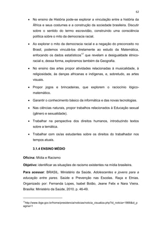 62
 No ensino de História pode-se explorar a vinculação entre a história da
África e seus costumes e a construção da sociedade brasileira. Discutir
sobre o sentido do termo escravidão, construindo uma consciência
política sobre o mito da democracia racial.
 Ao explorar o mito da democracia racial e a negação do preconceito no
Brasil, podemos vinculá-los diretamente ao estudo da Matemática,
enfocando os dados estatísticos17
que revelam a desigualdade étnico-
racial e, dessa forma, exploramos também da Geografia.
 No ensino das artes propor atividades relacionadas à musicalidade, à
religiosidade, às danças africanas e indígenas, e, sobretudo, as artes
visuais.
 Propor jogos e brincadeiras, que explorem o raciocínio lógico-
matemático.
 Garantir o conhecimento básico da informática e das novas tecnologias.
 Nas ciências naturais, propor trabalhos relacionados à Educação sexual
(gênero e sexualidade).
 Trabalhar na perspectiva dos direitos humanos, introduzindo textos
sobre a temática.
 Trabalhar com os/as estudantes sobre os direitos do trabalhador nos
tempos atuais.
3.1.4 ENSINO MÉDIO
Oficina: Mídia e Racismo
Objetivo: identificar as situações de racismo existentes na mídia brasileira.
Para acessar: BRASIL. Ministério da Saúde. Adolescentes e jovens para a
educação entre pares. Saúde e Prevenção nas Escolas. Raça e Etnias.
Organizado por: Fernanda Lopes, Isabel Botão, Jeane Felix e Nara Vieira.
Brasília: Ministério da Saúde, 2010. p. 46-49.
17
http://www.ibge.gov.br/home/presidencia/noticias/noticia_visualiza.php?id_noticia=1866&id_p
agina=1
 