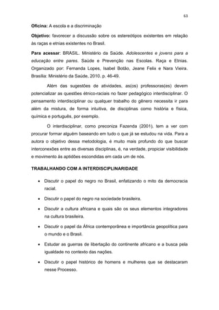 63
Oficina: A escola e a discriminação
Objetivo: favorecer a discussão sobre os estereótipos existentes em relação
às raças e etnias existentes no Brasil.
Para acessar: BRASIL. Ministério da Saúde. Adolescentes e jovens para a
educação entre pares. Saúde e Prevenção nas Escolas. Raça e Etnias.
Organizado por: Fernanda Lopes, Isabel Botão, Jeane Felix e Nara Vieira.
Brasília: Ministério da Saúde, 2010. p. 46-49.
Além das sugestões de atividades, as(os) professoras(es) devem
potencializar as questões étnico-raciais no fazer pedagógico interdisciplinar. O
pensamento interdisciplinar ou qualquer trabalho do gênero necessita ir para
além da mistura, de forma intuitiva, de disciplinas como história e física,
química e português, por exemplo.
O interdisciplinar, como preconiza Fazenda (2001), tem a ver com
procurar formar alguém baseando em tudo o que já se estudou na vida. Para a
autora o objetivo dessa metodologia, é muito mais profundo do que buscar
interconexões entre as diversas disciplinas, é, na verdade, propiciar visibilidade
e movimento às aptidões escondidas em cada um de nós.
TRABALHANDO COM A INTERDISCIPLINARIDADE
 Discutir o papel do negro no Brasil, enfatizando o mito da democracia
racial.
 Discutir o papel do negro na sociedade brasileira.
 Discutir a cultura africana e quais são os seus elementos integradores
na cultura brasileira.
 Discutir o papel da África contemporânea e importância geopolítica para
o mundo e o Brasil.
 Estudar as guerras de libertação do continente africano e a busca pela
igualdade no contexto das nações.
 Discutir o papel histórico de homens e mulheres que se destacaram
nesse Processo.
 