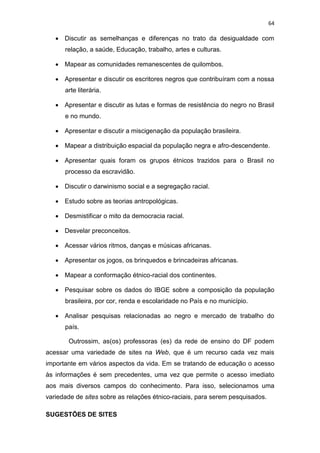 64
 Discutir as semelhanças e diferenças no trato da desigualdade com
relação, a saúde, Educação, trabalho, artes e culturas.
 Mapear as comunidades remanescentes de quilombos.
 Apresentar e discutir os escritores negros que contribuíram com a nossa
arte literária.
 Apresentar e discutir as lutas e formas de resistência do negro no Brasil
e no mundo.
 Apresentar e discutir a miscigenação da população brasileira.
 Mapear a distribuição espacial da população negra e afro-descendente.
 Apresentar quais foram os grupos étnicos trazidos para o Brasil no
processo da escravidão.
 Discutir o darwinismo social e a segregação racial.
 Estudo sobre as teorias antropológicas.
 Desmistificar o mito da democracia racial.
 Desvelar preconceitos.
 Acessar vários ritmos, danças e músicas africanas.
 Apresentar os jogos, os brinquedos e brincadeiras africanas.
 Mapear a conformação étnico-racial dos continentes.
 Pesquisar sobre os dados do IBGE sobre a composição da população
brasileira, por cor, renda e escolaridade no País e no município.
 Analisar pesquisas relacionadas ao negro e mercado de trabalho do
país.
Outrossim, as(os) professoras (es) da rede de ensino do DF podem
acessar uma variedade de sites na Web, que é um recurso cada vez mais
importante em vários aspectos da vida. Em se tratando de educação o acesso
às informações é sem precedentes, uma vez que permite o acesso imediato
aos mais diversos campos do conhecimento. Para isso, selecionamos uma
variedade de sites sobre as relações étnico-raciais, para serem pesquisados.
SUGESTÕES DE SITES
 