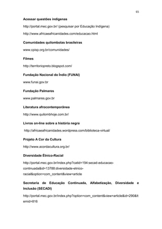 65
Acessar questões indígenas
http://portal.mec.gov.br/ (pesquisar por Educação Indígena)
http://www.africaeafricanidades.com/educacao.html
Comunidades quilombolas brasileiras
www.cpisp.org.br/comunidades/
Filmes
http://territoriopreto.blogspot.com/
Fundação Nacional do Índio (FUNAI)
www.funai.gov.br
Fundação Palmares
www.palmares.gov.br
Literatura afrocontemporânea
http://www.quilombhoje.com.br/
Livros on-line sobre a história negra
http://africaeafricanidades.wordpress.com/biblioteca-virtual/
Projeto A Cor da Cultura
http://www.acordacultura.org.br/
Diversidade Étnico-Racial
http://portal.mec.gov.br/index.php?catid=194:secad-educacao-
continuada&id=13788:diversidade-etnico-
racial&option=com_content&view=article
Secretaria de Educação Continuada, Alfabetização, Diversidade e
Inclusão (SECADI)
http://portal.mec.gov.br/index.php?option=com_content&view=article&id=290&It
emid=816
 