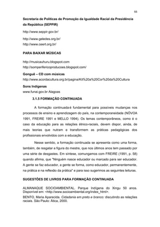 66
Secretaria de Políticas de Promoção da Igualdade Racial da Presidência
da República (SEPPIR)
http://www.seppir.gov.br/
http://www.geledes.org.br/
http://www.ceert.org.br/
PARA BAIXAR MÚSICAS
http://musicauhuru.blogspot.com
http://somperifericoproducoes.blogspot.com/
Gonguê – CD com músicas
http://www.acordacultura.org.br/pagina/Kit%20a%20Cor%20da%20Cultura
Sons Indígenas
www.funai.gov.br Alagoas
3.1.5 FORMAÇÃO CONTINUADA
A formação continuada é fundamental para possíveis mudanças nos
processos de ensino e aprendizagem do país, na contemporaneidade (NÓVOA
1991, FREIRE 1991 e MELLO 1994). Os temas contemporâneos, como é o
caso da educação para as relações étnico-raciais, devem dispor, ainda, de
mais teorias que nutram e transformem as práticas pedagógicas dos
profissionais envolvidos com a educação.
Nesse sentido, a formação continuada se apresenta como uma forma,
também, de resgatar a figura do mestre, que nos últimos anos tem passado por
uma série de desgastes. Em síntese, comungamos com FREIRE (1991, p. 58)
quando afirma, que "Ninguém nasce educador ou marcado para ser educador.
A gente se faz educador, a gente se forma, como educador, permanentemente,
na prática e na reflexão da prática" e para isso sugerimos as seguintes leituras.
SUGESTÕES DE LIVROS PARA FORMAÇÃO CONTINUADA
ALMANAQUE SOCIOAMBIENTAL. Parque Indígena do Xingu 50 anos.
Disponível em: <http://www.socioambiental.org/index_html>.
BENTO, Maria Aparecida. Cidadania em preto e branco: discutindo as relações
raciais. São Paulo: Ática, 2000.
 