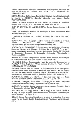 67
BRASIL. Ministério da Educação. Orientações e ações para a educação das
relações étnico-raciais. Brasília: MEC/SECAD, 2006. Disponível em:
<www.mec.gov.br>.
BRASIL. Ministério da Educação. Educação anti-racista: caminhos abertos pela
lei federal nº 10.639/03. (Coleção educação para todos). Brasília:
MEC/SECAD, 2005.
BRASIL. Fundação Nacional do Índio. Revista de Estudos e Pesquisas.
Brasília, v. 4, n.02, dez. 2007. Disponível em: <www.funai.gov.br>.
CASA DA CULTURA DA MULHER NEGRA. Revista Eparrei. Santos, n. 2,
2001.
EVARISTO, Conceição. Poemas da recordação e outros movimentos. Belo
Horizonte: Nandyala, 2008.
FERNANDES, Florestan. 1972. O negro no mundo dos brancos, São Paulo,
Difel.
GOMES, Nilma Lino. Indagações sobre currículo: diversidade e currículo.
Brasília: MEC/SEB, 2008. Disponível em: <
http://portal.mec.gov.br/seb/arquivos/pdf/Ensfund/indag4.pdf>.
HENRIQUES, R.; CAVALLEIRO, E. Educação e Políticas Públicas Afirmativas:
elementos da agenda do Ministério da Educação. In: SANTOS, S. A. (Org.).
Ações afirmativas e combate ao racismo nas Américas. Brasília, DF: Ministério
da Educação, Secretaria de Educação Continuada, Alfabetização e
Diversidade, 2005.
HENRIQUES, Ricardo. Desigualdade racial no Brasil: evolução das condições
de vida na década de 90. Rio de Janeiro; Brasília: IPEA, 2001.
INOCÊNCIO, Nelson. Representação visual do corpo afro-descendente. In:
PANTOJA, Selma (Org.) Entre Áfricas e Brasis. Brasília; São Paulo: Paralelo
15; Marco Zero, 2001. P. 191-208.
LUCIANO, Gersem José dos Santos. O índio brasileiro: o que você precisa
saber sobre os povos indígenas no Brasil de hoje. Brasília; Rio de Janeiro:
MEC/SECAD; LACED/Museu Nacional, 2006. (Coleção Educação Para Todos).
Disponível em: <http://www.trilhasdeconhecimentos.etc.br/livros/index/htm>.
MUNANGA, K. (2000), Uma Abordagem Conceitual das Noções de Raça,
Racismo, Identidade e Etnia, Cadernos PENESB, n. 5, pp. 15 – 34.
MUNANGA, Kabengele. Rediscutindo a mestiçagem no Brasil: identidade
nacional versus identidade negra. Belo Horizonte: Autêntica, 2004.
NASCIMENTO, Abdias. O Brasil na mira do pan-africanismo. Salvador: Centro
de Estudos Afro-orientais; EdUFBA, 2002.
NASCIMENTO, A. C. (Org.); VIEIRA, C. M. N. (Org.); AGUILERA URQUIZA, A.
H. (Org.). Criança indígena: diversidade cultural, educação e representações
sociais. Brasilia: Liber livros, 2011.
ROMÃO, Jeruse. Por uma Educação que promova a autoestima da criança
negra. Rio de Janeiro: Centro de Articulação de Populações Marginalizadas,
2001.
 