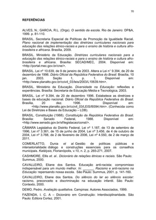 70
REFERÊNCIAS
ALVES, N.; GARCIA, R.L. (Orgs). O sentido da escola. Rio de Janeiro: DP&A,
1999. p. 81-110.
BRASIL. Secretaria Especial de Políticas de Promoção da Igualdade Racial.
Plano nacional de implementação das diretrizes curriculares nacionais para
educação das relações étnico-raciais e para o ensino de história e cultura afro-
brasileira e africana. Brasília, 2009.
BRASIL. Ministério da Educação. Diretrizes curriculares nacionais para a
educação das relações étnico-raciais e para o ensino de história e cultura afro-
brasileira e africana. Brasília: SECAD/MEC, 2004. Disponível em:
<http://portal.mec.gov.br/cne/>.
BRASIL. Lei nº 10.639, de 9 de janeiro de 2003. Altera a Lei n° 9.394, de 20 de
dezembro de 1996. Diário Oficial da República Federativa do Brasil. Brasília, 10
jan. 2003. Seção 1, p. 1. Disponível em:
<http://www.planalto.gov.br/ccivil_03/leis/2003/L10639.htm>.
BRASIL. Ministério da Educação. Diversidade na Educação: reflexões e
experiências. Brasília: Secretaria de Educação Média e Tecnológica, 2003.
BRASIL. Lei nº 9.394, de 20 de dezembro 1996. Estabelece as diretrizes e
bases da educação nacional. Diário Oficial da República Federativa do Brasil.
Brasília, 20 dez. 1996. Disponível em:
<http://www.planalto.gov.br/ccivil_03/LEIS/l9394.htm>. (Conhecida como
Lei de Diretrizes e Bases da Educação – LDB).
BRASIL. Constituição (1988). Constituição da República Federativa do Brasil.
Brasília: Senado Federal, 1988. Disponível em:
<http://www.senado.gov.br/sf/legislacao/const/>.
CÂMARA Legislativa do Distrito Federal. Lei nº 1.187, de 13 de setembro de
1996, Lei nº 3.361, de 15 de junho de 2004, Lei nº 3.456, de 4 de outubro de
2004, Lei nº 3.788, de 2 de fevereiro de 2006, Lei nº 4.550, de 2 de março de
2011.
COMERLATTO, Dunia et al. Gestão de políticas públicas e
intersetorialidade: diálogo e construções essenciais para os conselhos
municipais. Katálysis, Florianópolis, v.10, n. 2, p. 265-271, 2007.
CASHMORE, Ellis et. al.. Dicionário de relações étnicas e raciais. São Paulo:
Summus, 2000.
CAVALLEIRO, Eliane dos Santos. Educação anti-racista: compromisso
indispensável para um mundo melhor. In: ______. Racismo e anti-racismo na
Educação: repensando nossa escola. São Paulo: Summus, 2001. p. 141-160.
CAVALLEIRO, Eliane dos Santos. Do silêncio do lar ao silêncio escolar:
racismo, preconceito e discriminação na educação infantil. São Paulo:
Contexto, 2000.
DEMO, Pedro. Avaliação qualitativa. Campinas: Autores Associados, 1999.
FAZENDA, I. C. A – Dicionário em Construção: Interdisciplinaridade. São
Paulo: Editora Cortez, 2001.
 
