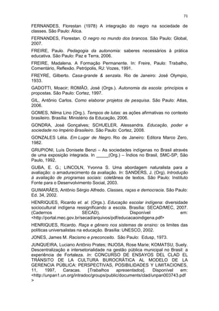71
FERNANDES, Florestan (1978) A integração do negro na sociedade de
classes. São Paulo: Ática.
FERNANDES, Florestan. O negro no mundo dos brancos. São Paulo: Global,
2007.
FREIRE, Paulo. Pedagogia da autonomia: saberes necessários à prática
educativa. São Paulo: Paz e Terra, 2006.
FREIRE, Madalena. A Formação Permanente. In: Freire, Paulo: Trabalho,
Comentário, Reflexão. Petrópolis, RJ: Vozes, 1991.
FREYRE, Gilberto. Casa-grande & senzala. Rio de Janeiro: José Olympio,
1933.
GADOTTI, Moacir; ROMÃO, José (Orgs.). Autonomia da escola: princípios e
propostas. São Paulo: Cortez, 1997.
GIL, Antônio Carlos. Como elaborar projetos de pesquisa. São Paulo: Atlas,
2006.
GOMES, Nilma Lino (Org.). Tempos de lutas: as ações afirmativas no contexto
brasileiro. Brasília: Ministério da Educação, 2006.
GONDRA, José Gonçalves; SCHUELER, Alessandra. Educação, poder e
sociedade no Império Brasileiro. São Paulo: Cortez, 2008.
GONZALES Lélia. Em Lugar de Negro. Rio de Janeiro: Editora Marco Zero,
1982.
GRUPIONI, Luís Donisete Benzi – As sociedades indígenas no Brasil através
de uma exposição integrada. In _____(Org.) – Índios no Brasil, SMC-SP, São
Paulo, 1992.
GUBA, E. G.; LINCOLN, Yvonna S. Uma abordagem naturalista para a
avaliação: o amadurecimento da avaliação. In: SANDERS, J. (Org). Introdução
à avaliação de programas sociais: coletânea de textos. São Paulo: Instituto
Fonte para o Desenvolvimento Social, 2003.
GUIMARÃES, Antônio Sérgio Alfredo. Classes, raças e democracia. São Paulo:
Ed. 34, 2002.
HENRIQUES, Ricardo et. al. (Orgs.). Educação escolar indígena: diversidade
sociocultural indígena ressignificando a escola. Brasília: SECAD/MEC, 2007.
(Cadernos SECAD). Disponível em:
<http://portal.mec.gov.br/secad/arquivos/pdf/educacaoindigena.pdf>
HENRIQUES, Ricardo. Raça e gênero nos sistemas de ensino: os limites das
políticas universalistas na educação. Brasília: UNESCO, 2002.
JONES, James M. Racismo e preconceito. São Paulo: Edusp, 1973.
JUNQUEIRA, Luciano Antônio Prates; INJOSA, Rose Marie; KOMATSU, Suely.
Descentralização e intersetorialidade na gestão pública municipal no Brasil: a
experiência de Fortaleza. In: CONCURSO DE ENSAYOS DEL CLAD EL
TRÁNSITO DE LA CULTURA BUROCRÁTICA AL MODELO DE LA
GERENCIA PÚBLICA: PERSPECTIVAS, POSIBILIDADES Y LIMITACIONES,
11, 1997, Caracas. [Trabalhos apresentados]. Disponível em:
<http://unpan1.un.org/intradoc/groups/public/documents/clad/unpan003743.pdf
>
 
