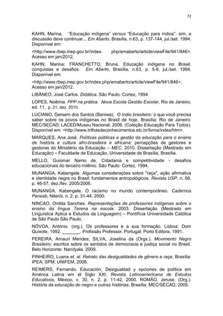 72
KAHN, Marina. “Educação indígena” versus “Educação para índios”: sim, a
discussão deve continuar... Em Aberto, Brasília, n.63, p. 137-144, jul./set. 1994.
Disponível em:
<http://www.rbep.inep.gov.br/index. php/emaberto/article/viewFile/941/846>.
Acesso em jan/2012.
KAHN, Marina; FRANCHETTO, Bruna. Educação indígena no Brasil:
conquistas e desafios. Em Aberto, Brasília, n.63, p. 5-9, jul./set. 1994.
Disponível em:
<http://www.rbep.inep.gov.br/index.php/emaberto/article/viewFile/941/846>.
Acesso em jan/2012.
LIBÂNEO, José Carlos. Didática. São Paulo: Cortez, 1994.
LOPES, Noêmia. PPP na prática. Nova Escola Gestão Escolar, Rio de Janeiro,
ed. 11, p. 21, dez. 2010.
LUCIANO, Gersem dos Santos (Baniwa). O índio brasileiro: o que você precisa
saber sobre os povos indígenas no Brasil de hoje. Brasília; Rio de Janeiro:
MEC/SECAD; LACED/Museu Nacional, 2006. (Coleção Educação Para Todos).
Disponível em: <http://www.trilhasdeconhecimentos.etc.br/livros/index/htm>.
MARQUES, Ana José. Políticas públicas e gestão da educação para o ensino
de história e cultura afro-brasileira e africana: percepções de gestores e
gestoras do Ministério da Educação – MEC. 2010. Dissertação (Mestrado em
Educação) – Faculdade de Educação, Universidade de Brasília, Brasília.
MELLO, Guiomar Namo de. Cidadania e competitividade - desafios
educacionais do terceiro milênio. São Paulo: Cortez, 1994.
MUNANGA, Kabengele. Algumas considerações sobre "raça", ação afirmativa
e identidade negra no Brasil: fundamentos antropológicos. Revista USP, n. 68,
p. 46-57, dez./fev. 2005/2006.
MUNANGA, Kabengele. O racismo no mundo contemporâneo. Cadernos
Penesb, Niterói, n. 2, p. 31-44, 2000.
NINCAO, Onilda Sanches. Representações de professores indígenas sobre o
ensino da língua Terena na escola. 2003. Dissertação (Mestrado em
Linguística Aplica e Estudos da Linguagem) – Pontifícia Universidade Católica
de São Paulo São Paulo.
NÓVOA, António. (org.). Os professores e a sua formação. Lisboa: Dom
Quixote, 1992. _______. Profissão Professor. Portugal: Porto Editora, 1991.
PEREIRA, Amauri Mendes; SILVA, Joselina da (Orgs.). Movimento Negro
Brasileiro: escritos sobre os sentidos de democracia e justiça social no Brasil.
Belo Horizonte: Nandyala, 2009.
PINHEIRO, Luana et. al. Retrato das desigualdades de gênero e raça. Brasília:
IPEA; SPM; UNIFEM, 2008.
REIMERS, Fernando. Educación, Desigualdad y opciones de política em
América Latina em el Siglo XXI. Revista Latinoamericana de Estudos
Educativos, México, v. 30, n. 2, p. 11-42, 2000. ROMÃO, Jeruse. (Org.).
História da educação do negro e outras histórias. Brasília: MEC/SECAD, 2005.
 