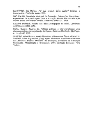 73
SANT’ANNA, Ilza Martins. Por que avaliar? Como avaliar? Critérios e
instrumentos. Petrópolis: Vozes, 1995.
SÃO PAULO. Secretaria Municipal de Educação. Orientações Curriculares:
expectativas de aprendizagem para a educação étnico-racial na educação
infantil, ensino fundamental e médio. São Paulo: SME/DOT, 2008.
SAVIANI, Dermeval. História das ideias pedagógicas no Brasil. Campinas:
Autores Associados, 2010.
SILVA, Gustavo Tavares da. Políticas públicas e intersetorialidade: uma
discussão sobre a democratização do Estado. Cadernos Metrópole, São Paulo,
n. 19, p.81-97, 2008.
SILVÉRIO, Valter Roberto. Ações Afirmativas e Diversidade Étnica e Racial. In:
SANTOS, Sales Augusto dos (Org.). Ações afirmativas e combate ao racismo
nas Américas. Brasília: Ministério da Educação; Secretaria de Educação
Continuada, Alfabetização e Diversidade, 2005. (Coleção Educação Para
Todos).
 