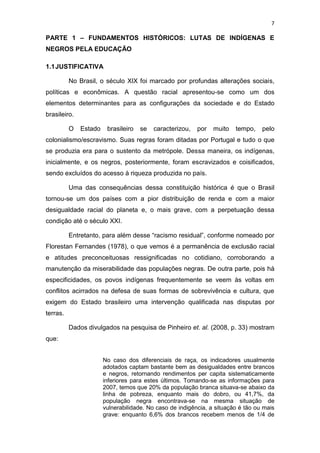 7
PARTE 1 – FUNDAMENTOS HISTÓRICOS: LUTAS DE INDÍGENAS E
NEGROS PELA EDUCAÇÃO
1.1JUSTIFICATIVA
No Brasil, o século XIX foi marcado por profundas alterações sociais,
políticas e econômicas. A questão racial apresentou-se como um dos
elementos determinantes para as configurações da sociedade e do Estado
brasileiro.
O Estado brasileiro se caracterizou, por muito tempo, pelo
colonialismo/escravismo. Suas regras foram ditadas por Portugal e tudo o que
se produzia era para o sustento da metrópole. Dessa maneira, os indígenas,
inicialmente, e os negros, posteriormente, foram escravizados e coisificados,
sendo excluídos do acesso à riqueza produzida no país.
Uma das consequências dessa constituição histórica é que o Brasil
tornou-se um dos países com a pior distribuição de renda e com a maior
desigualdade racial do planeta e, o mais grave, com a perpetuação dessa
condição até o século XXI.
Entretanto, para além desse “racismo residual”, conforme nomeado por
Florestan Fernandes (1978), o que vemos é a permanência de exclusão racial
e atitudes preconceituosas ressignificadas no cotidiano, corroborando a
manutenção da miserabilidade das populações negras. De outra parte, pois há
especificidades, os povos indígenas frequentemente se veem às voltas em
conflitos acirrados na defesa de suas formas de sobrevivência e cultura, que
exigem do Estado brasileiro uma intervenção qualificada nas disputas por
terras.
Dados divulgados na pesquisa de Pinheiro et. al. (2008, p. 33) mostram
que:
No caso dos diferenciais de raça, os indicadores usualmente
adotados captam bastante bem as desigualdades entre brancos
e negros, retornando rendimentos per capita sistematicamente
inferiores para estes últimos. Tomando-se as informações para
2007, temos que 20% da população branca situava-se abaixo da
linha de pobreza, enquanto mais do dobro, ou 41,7%, da
população negra encontrava-se na mesma situação de
vulnerabilidade. No caso de indigência, a situação é tão ou mais
grave: enquanto 6,6% dos brancos recebem menos de 1/4 de
 