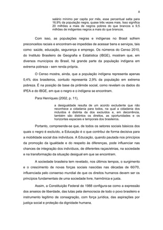 8
salário mínimo per capita por mês, esse percentual salta para
16,9% da população negra, quase três vezes mais. Isso significa
20 milhões a mais de negros pobres do que brancos e 9,5
milhões de indigentes negros a mais do que brancos.
Com isso, as populações negras e indígenas no Brasil sofrem
preconceitos raciais e encontram-se impedidas de acessar bens e serviços, tais
como: saúde, educação, segurança e emprego. Os números do Censo 2010,
do Instituto Brasileiro de Geografia e Estatística (IBGE), mostram que, em
diversos municípios do Brasil, há grande parte da população indígena em
extrema pobreza - sem renda própria.
O Censo mostra, ainda, que a população indígena representa apenas
0,4% dos brasileiros, contudo representa 2,9% da população em extrema
pobreza. É na posição de base da pirâmide social, como revelam os dados do
IPEA e do IBGE, em que o negro e o indígena se encontram.
Para Henriques (2002, p. 11),
a desigualdade resulta de um acordo excludente que não
reconhece a cidadania para todos, na qual a cidadania dos
incluídos é distinta da dos excluídos e, em decorrência,
também são distintos os direitos, as oportunidades e os
horizontes espaciais e temporais dos brasileiros.
Portanto, compreende-se que, de todos os setores sociais básicos dos
quais o negro é excluído, a Educação é o que contribui de forma decisiva para
a mobilidade social dos indivíduos. A Educação, quando pautada nos princípios
da promoção da igualdade e do respeito às diferenças, pode influenciar nas
chances de integração dos indivíduos, de diferentes raças/etnias, na sociedade
e na transformação da situação desigual em que se encontram.
A sociedade brasileira tem revelado, nos últimos tempos, o surgimento
e o crescimento de novas forças sociais nascidas nas décadas de 60/70,
influenciada pelo consenso mundial de que os direitos humanos devem ser os
princípios fundamentais de uma sociedade livre, harmônica e justa.
Assim, a Constituição Federal de 1988 configura-se como a expressão
dos anseios de liberdade, das lutas pela democracia de todo o povo brasileiro e
instrumento legítimo de consagração, com força jurídica, das aspirações por
justiça social e proteção da dignidade humana.
 