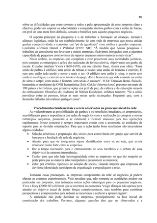10
sobre as dificuldades que eram comuns a todos e pela apresentação de uma proposta clara e
objetiva, poderiam superar as adversidades e conquistar muitos ganhos com a união de forças,
em prol de uma meta bem definida, sensata e benéfica para aqueles pequenos negócios.
O aspecto principal do programa é o de trabalhar a formação de alianças, inclusive
alianças logísticas, onde há um estabelecimento de uma rede de empresas que possa unidas
ganhar competitividade e concorrer em “pé de igualdade” com médias e grandes empresas.
Conforme afirmam Hamel e Prahalad (1997: XII): “À medida que nossas pesquisas e
trabalhos de consultoria nos levavam a outras empresas, ficávamos intrigados com a aparente
capacidade de pequenos concorrentes de superar empresas muito maiores e mais ricas”.
Nesse âmbito, as empresas que compõem a rede preservam suas identidades jurídicas,
pois somente as estratégias e ações são realizadas de forma coletiva, objetivando um ganho de
escala. O padre Antônio Vieira (1608-1697), em sua célebre frase, ilustra essa idéia: “Uma
união de pedras é edifício; uma união de tábuas é navio; uma união de homens é exército. E
sem esta união tudo perde o nome e mais o ser. O edifício sem união é ruína; o navio sem
união é naufrágio; o exército sem união é despojo. Até o homem (cuja vida consiste na união
de alma e corpo) com união é homem, sem união é cadáver”. O Dr. Daisaku Ikeda, filósofo,
humanista e presidente da ONG humanística Soka Gakkai Internacional, presente em mais de
190 países e territórios, que promove ações em prol da paz, da cultura e da educação através
do embasamento filosófico do Budismo de Nitiren Daishonin, enfatiza também: “Se a união
prevalece entre as pessoas, todas as suas metas serão alcançadas. Enquanto que, com a
desunião falharão em realizar qualquer coisa”.
Procedimentos fundamentais a serem observados no processo inicial da rede
Ao vislumbrarem as possibilidades de ganhos e os benefícios imediatos, os empresários,
sensibilizados para a importância das redes de negócios com a realização de compras e outras
estratégias conjuntas, passaram a se estimular e ficaram ansiosos para tais operações
rapidamente. Nesse contexto é sempre importante contar com a assessoria de entidades de
suporte para as devidas orientações. Para que a ação tenha bons resultados são necessários
alguns cuidados:
• Seleção criteriosa e preparação dos sócios para convivência em grupo que servirá de
base para a fundação da rede de negócios;
• Atentar para que os integrantes sejam identificados entre si, ou seja, que exista
afinidade muito forte entre as empresas;
• Dar o tempo necessário para o entrosamento de seus membros e o debate de seus
objetivos é de extrema importância;
• Cuidar para que não haja heterogeneidade entre as empresas no que diz respeito ao
porte para que as maiores não manipulem e pressionem as menores;
• Zelar por critérios rigorosos de seleção de sócios, visando impedir que empresas de
duvidosa idoneidade participem da organização e prejudiquem a rede.
Tomadas essas precauções, as empresas componentes da rede de negócios já podem
efetuar as compras experimentais. Vale ressaltar que, não somente as aquisições podem ser
praticadas em conjunto, mas inúmeras outras ações estratégias para os pequenos negócios.
Yves e Gary (2000: 02) afirmam que a incerteza da economia “exige alianças não apenas para
atender ao objetivo usual de juntar forças complementares, mas também para combinar
perspectivas e compreensões para reduzir as incertezas e acelerar a aprendizagem”.
A ansiedade não pode dominar as empresas, principalmente na fase inicial de
constituição dos trabalhos. Portanto, algumas questões têm que ser observadas e a
 