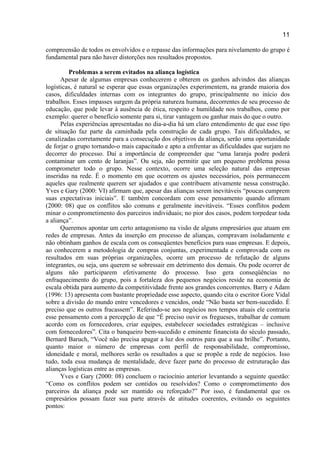 11
compreensão de todos os envolvidos e o repasse das informações para nivelamento do grupo é
fundamental para não haver distorções nos resultados propostos.
Problemas a serem evitados na aliança logística
Apesar de algumas empresas conhecerem e obterem os ganhos advindos das alianças
logísticas, é natural se esperar que essas organizações experimentem, na grande maioria dos
casos, dificuldades internas com os integrantes do grupo, principalmente no início dos
trabalhos. Esses impasses surgem da própria natureza humana, decorrentes de seu processo de
educação, que pode levar à ausência de ética, respeito e humildade nos trabalhos, como por
exemplo: querer o benefício somente para si, tirar vantagem ou ganhar mais do que o outro.
Pelas experiências apresentadas no dia-a-dia há um claro entendimento de que esse tipo
de situação faz parte da caminhada pela construção de cada grupo. Tais dificuldades, se
canalizadas corretamente para a consecução dos objetivos da aliança, serão uma oportunidade
de forjar o grupo tornando-o mais capacitado e apto a enfrentar as dificuldades que surjam no
decorrer do processo. Daí a importância de compreender que “uma laranja podre poderá
contaminar um cento de laranjas”. Ou seja, não permitir que um pequeno problema possa
comprometer todo o grupo. Nesse contexto, ocorre uma seleção natural das empresas
inseridas na rede. É o momento em que ocorrem os ajustes necessários, pois permanecem
aqueles que realmente querem ser ajudados e que contribuem ativamente nessa construção.
Yves e Gary (2000: VI) afirmam que, apesar das alianças serem inevitáveis “poucas cumprem
suas expectativas iniciais”. E também concordam com esse pensamento quando afirmam
(2000: 08) que os conflitos são comuns e geralmente inevitáveis. “Esses conflitos podem
minar o comprometimento dos parceiros individuais; no pior dos casos, podem torpedear toda
a aliança”.
Queremos apontar um certo antagonismo na visão de alguns empresários que atuam em
redes de empresas. Antes da inserção em processo de alianças, compravam isoladamente e
não obtinham ganhos de escala com os conseqüentes benefícios para suas empresas. E depois,
ao conhecerem a metodologia de compras conjuntas, experimentada e comprovada com os
resultados em suas próprias organizações, ocorre um processo de refutação de alguns
integrantes, ou seja, uns querem se sobressair em detrimento dos demais. Ou pode ocorrer de
alguns não participarem efetivamente do processo. Isso gera conseqüências no
enfraquecimento do grupo, pois a fortaleza dos pequenos negócios reside na economia de
escala obtida para aumento da competitividade frente aos grandes concorrentes. Barry e Adam
(1996: 13) apresenta com bastante propriedade esse aspecto, quando cita o escritor Gore Vidal
sobre a divisão do mundo entre vencedores e vencidos, onde “Não basta ser bem-sucedido. É
preciso que os outros fracassem”. Referindo-se aos negócios nos tempos atuais ele contraria
esse pensamento com a percepção de que “É preciso ouvir os fregueses, trabalhar de comum
acordo com os fornecedores, criar equipes, estabelecer sociedades estratégicas – inclusive
com fornecedores”. Cita o banqueiro bem-sucedido e eminente financista do século passado,
Bernard Baruch, “Você não precisa apagar a luz dos outros para que a sua brilhe”. Portanto,
quanto maior o número de empresas com perfil de responsabilidade, compromisso,
idoneidade e moral, melhores serão os resultados a que se propõe a rede de negócios. Isso
tudo, toda essa mudança de mentalidade, deve fazer parte do processo de estruturação das
alianças logísticas entre as empresas.
Yves e Gary (2000: 08) concluem o raciocínio anterior levantando a seguinte questão:
“Como os conflitos podem ser contidos ou resolvidos? Como o comprometimento dos
parceiros da aliança pode ser mantido ou reforçado?” Por isso, é fundamental que os
empresários possam fazer sua parte através de atitudes coerentes, evitando os seguintes
pontos:
 