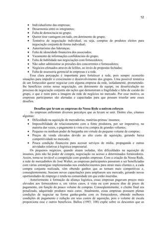 12
• Individualismo das empresas;
• Desarmonia entre os integrantes;
• Falta de democracia no grupo;
• Querer tirar vantagem em tudo, em detrimento do grupo;
• Tentativa de negociação individual, ou seja, compras de produtos eleitos para
negociação conjunta de forma individual;
• Autoritarismo das lideranças;
• Falta de idoneidade financeira dos associados;
• Vazamento de informações confidenciais do grupo;
• Falta de habilidade nas negociações com fornecedores;
• Não saber administrar as pressões dos concorrentes e fornecedores;
• Negócios efetuados através de leilões, ao invés de propostas fechadas;
• Falta de assessoria gerencial às empresas e a rede.
Essa clara percepção é importante para fortalecer a rede, pois sempre ocorrerão
situações para impedir o crescimento e desenvolvimento dos grupos. Uma possível tentativa
de um fornecedor querer negociar com alguma empresa da rede, isoladamente, prometendo-
lhe benefícios extras nessa negociação, em detrimento da equipe, ou desarticulação no
processo de negociação conjunta são ações que demonstram a fragilidade e falta de coesão do
grupo, o que é ruim para a imagem da rede de negócios no mercado. Por esse motivo, as
empresas participantes são alertadas e capacitadas para que possam triunfar ante esses
desafios.
Desafios que levam as empresas da Nossa Rede a unirem esforços
As empresas enfrentam diversos percalços que as levam se unir. Dentre elas, citamos
algumas:
• Dificuldade na aquisição de mercadorias, matérias-primas/ insumos;
• Impossibilidade de relacionamento com a fonte produtora, por ser imperativo, na
maioria das vezes, o pagamento à vista e/ou compra de grandes volumes;
• Pequeno ou nenhum poder de barganha em virtude do pequeno volume de compras;
• Preços de venda elevados devido ao alto custo de aquisição, gerando baixa
competitividade no mercado;
• Pouca condição financeira para acessar serviços de mídia, propaganda e outras
atividades relativas à logística empresarial.
Os pequenos negócios, quando atuam isoladas, têm dificuldades na aquisição de
insumos, pois não há poder de compra, negociação ou acesso a determinados fornecedores.
Assim, torna-se inviável a competição com grandes empresas. Com a criação da Nossa Rede,
a rede de mercadinhos do José Walter, as empresas participantes passaram a ser beneficiadas
com várias estratégias implementadas nos estabelecimentos para atrair mais clientes e, a cada
compra conjunta realizada, vêm obtendo ganhos que as tornam mais competitivas e,
conseqüentemente, buscam novas capacitações para ampliarem seu mercado, gerando novas
oportunidades de emprego e renda na comunidade em que estão inseridas.
Anteriormente à formação da aliança logística, essas empresas pagavam preços mais
elevados aos fornecedores e, em vários casos, à vista ou com poucos dias de prazo de
pagamento, em função do pouco volume de compras. Conseqüentemente, o cliente final era
penalizado, adquirindo produtos mais caros. Atualmente, essas empresas possuem plenas
condições de negociar na forma ganha-ganha com os fornecedores, obtendo melhores
condições de pagamento e redução em seus custos de aquisição, pois o volume de escala
proporciona esse e outros benefícios. Ballou (1993: 108) expõe sobre os descontos que as
 