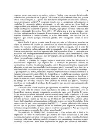 13
empresas gozam para compras em maiores volumes: “Muitas vezes, os custos logísticos são
os fatores que geram incentivos de preço. Dois destes incentivos são descontos para grandes
lotes e acordos em geral. (...) quanto mais bens forem manipulados em uma única transação,
menor será seu custo unitário”. A compra de produtos sem as vantagens de melhores preços e
condições de pagamento refletem diretamente em elevados preços ao cliente final. A
competitividade dos pequenos negócios fica praticamente inexistente, pois os consumidores
sentem-se obrigados a comprar de grandes varejistas, cujos preços são mais vantajosos. Em
relação à otimização dos custos, Pozo (2004: 147) afirma que a área de compras é um
excelente meio para redução dos custos de uma empresa, por meio de negociações de preços,
materiais alternativos e desenvolvimento de novos fornecedores. Vale ressaltar que os
pequenos que somam esforços tornam-se grandes. Por conseguinte, tornam-se mais
competitivos.
Outro detalhe é que as grandes redes de supermercados periodicamente anunciam as
ofertas de produtos em veículos de comunicação de massa divulgando suas promoções e
ofertas. Os pequenos estabelecimentos do comércio varejista conseguem, com a união de
recursos e propósitos, realizar ações de mídia e propaganda, como por exemplo, a produção
de encartes de produtos. A rede de supermercados do Conjunto José Walter já contempla seus
associados com esta importante ferramenta em diversas ocasiões. Datas comemorativas, como
Natal, Reveillon, Páscoa e Dia das Mães, por exemplo, são oportunidades de divulgação de
ofertas e promoções para os clientes.
Ademais, o processo de compras conjuntas constitui-se numa das ferramentas de
associativismo empresarial, cujo objetivo visa à resolução de problemas comuns de
suprimento de produtos. Em algumas situações, o nível de comprometimento e engajamento
adquiridos permite que alguns estabelecimentos possam receber emprestado, sem ônus para a
parte beneficiada, mercadorias que porventura estejam faltando em sua prateleira ou estoque.
O que se percebe, na prática, são micro e pequenas empresas tornando-se mais competitivas e
parceiras umas das outras, pois obtêm dos fornecedores as condições de negociação iguais às
das grandes empresas. O exemplo da Nossa Rede nos mostra claramente os benefícios e
impactos dessa articulação entre os pequenos negócios. Melhores condições de pagamento e
de entrega dos produtos, condições mais atrativas na tomada dos pedidos, crescentes
benefícios em bonificação de produtos dos fornecedores para as empresas participantes são
alguns bons exemplos.
Ao mobilizarem outras empresas que apresentam necessidades semelhantes, a aliança
provoca uma onda de impacto muito significativo na cadeia de suprimentos, pois os
fornecedores passam a atender os pequenos negócios não mais como demanda de varejo,
devido ao pequeno volume individual, mas em uma única negociação, respeitando as devidas
proporções, o pedido é semelhante ao de uma média ou grande empresa, cuja demanda
apresenta elevados volumes de reposição de produtos em suas prateleiras. Antônio Carlos
Gomes da Costa enfatiza a importância da mobilização no processo inicial dos trabalhos desta
natureza, em Por uma cultura de cooperação (2002:33): “O mundo globalizado coloca novos
desafios que os pequenos negócios devem se mobilizar para responder, transformando
problemas em oportunidades, de modo criativo, construtivo e cooperativo. Para que isso possa
efetivamente ocorrer, o caminho das pedras é a mobilização”.
Na publicação do SEBRAE/GO, Associativismo – Uma solução cita a história de
empresários do ramo de mercadinhos que passava por várias dificuldades e, em certo
momento, resolveram conversar com seus concorrentes sobre as compras conjuntas. Iniciaram
o processo e obtiveram melhores condições nos preços com vantagens no pagamento e prazo
de entrega dos produtos. Além disso, implantaram um galpão para estocar as mercadorias.
 