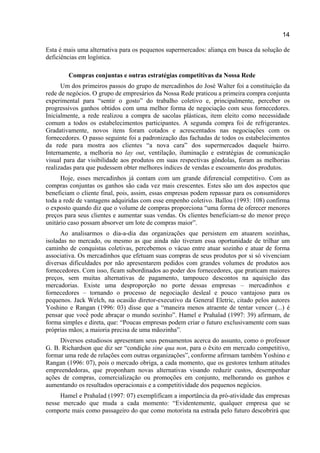 14
Esta é mais uma alternativa para os pequenos supermercados: aliança em busca da solução de
deficiências em logística.
Compras conjuntas e outras estratégias competitivas da Nossa Rede
Um dos primeiros passos do grupo de mercadinhos do José Walter foi a constituição da
rede de negócios. O grupo de empresários da Nossa Rede praticou a primeira compra conjunta
experimental para “sentir o gosto” do trabalho coletivo e, principalmente, perceber os
progressivos ganhos obtidos com uma melhor forma de negociação com seus fornecedores.
Inicialmente, a rede realizou a compra de sacolas plásticas, item eleito como necessidade
comum a todos os estabelecimentos participantes. A segunda compra foi de refrigerantes.
Gradativamente, novos itens foram cotados e acrescentados nas negociações com os
fornecedores. O passo seguinte foi a padronização das fachadas de todos os estabelecimentos
da rede para mostra aos clientes “a nova cara” dos supermercados daquele bairro.
Internamente, a melhoria no lay out, ventilação, iluminação e estratégias de comunicação
visual para dar visibilidade aos produtos em suas respectivas gôndolas, foram as melhorias
realizadas para que pudessem obter melhores índices de vendas e escoamento dos produtos.
Hoje, esses mercadinhos já contam com um grande diferencial competitivo. Com as
compras conjuntas os ganhos são cada vez mais crescentes. Estes são um dos aspectos que
beneficiam o cliente final, pois, assim, essas empresas podem repassar para os consumidores
toda a rede de vantagens adquiridas com esse empenho coletivo. Ballou (1993: 108) confirma
o exposto quando diz que o volume de compras proporciona “uma forma de oferecer menores
preços para seus clientes e aumentar suas vendas. Os clientes beneficiam-se do menor preço
unitário caso possam absorver um lote de compras maior”.
Ao analisarmos o dia-a-dia das organizações que persistem em atuarem sozinhas,
isoladas no mercado, ou mesmo as que ainda não tiveram essa oportunidade de trilhar um
caminho de conquistas coletivas, percebemos o vácuo entre atuar sozinho e atuar de forma
associativa. Os mercadinhos que efetuam suas compras de seus produtos por si só vivenciam
diversas dificuldades por não apresentarem pedidos com grandes volumes de produtos aos
fornecedores. Com isso, ficam subordinados ao poder dos fornecedores, que praticam maiores
preços, sem muitas alternativas de pagamento, tampouco descontos na aquisição das
mercadorias. Existe uma desproporção no porte dessas empresas – mercadinhos e
fornecedores – tornando o processo de negociação desleal e pouco vantajoso para os
pequenos. Jack Welch, na ocasião diretor-executivo da General Eletric, citado pelos autores
Yoshino e Rangan (1996: 03) disse que a “maneira menos atraente de tentar vencer (...) é
pensar que você pode abraçar o mundo sozinho”. Hamel e Prahalad (1997: 39) afirmam, de
forma simples e direta, que: “Poucas empresas podem criar o futuro exclusivamente com suas
próprias mãos; a maioria precisa de uma mãozinha”.
Diversos estudiosos apresentam seus pensamentos acerca do assunto, como o professor
G. B. Richardson que diz ser “condição sine qua non, para o êxito em mercado competitivo,
formar uma rede de relações com outras organizações”, conforme afirmam também Yoshino e
Rangan (1996: 07), pois o mercado obriga, a cada momento, que os gestores tenham atitudes
empreendedoras, que proponham novas alternativas visando reduzir custos, desempenhar
ações de compras, comercialização ou promoções em conjunto, melhorando os ganhos e
aumentando os resultados operacionais e a competitividade dos pequenos negócios.
Hamel e Prahalad (1997: 07) exemplificam a importância da pró-atividade das empresas
nesse mercado que muda a cada momento: “Evidentemente, qualquer empresa que se
comporte mais como passageiro do que como motorista na estrada pelo futuro descobrirá que
 