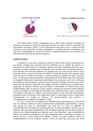 18
GRÁFICO 05 - NÍVEL DE VENDAS
11,76%
88,24%
0,00%
Não alterou Melhorou Piorou
GRÁFICO 06 - INCREMENTO NAS VENDAS
0%
41%
29%
24%
6%
De 0 a 5% De 5 a 10% De 10 a 15% De 15 a 20% Mais de 20%
Dos entrevistados, 88,24% concordaram que a Nossa Rede apresenta condições de
instalar um armazém ou centro de distribuição da rede, de modo a suprir as demandas dos
mercadinhos associados. Porém, 11,76% apresentaram convicção de que o grupo necessita
amadurecer essas discussões de forma aprofundada, ou simplesmente não concordaram com
essa ação compartilhada em virtude dos maiores mercados priorizarem seus interesses em
detrimento dos interesses dos pequenos negócios.
CONCLUSÃO
O ambiente em que micro e pequenas empresas estão inseridos possui características de
um mundo selvagem por apresentar diversos obstáculos que as impede de crescer e se
desenvolver de forma efetiva. Os pequenos negócios que hoje conseguem sobreviver sem a
formação de alianças logísticas são considerados raras exceções, pois o dinâmico, exigente e
cruel mercado não oferecem condições de vantagens para que estes possam reduzir custos,
maximizar lucros e criar novos postos de trabalho. As ações de alianças entre empresas desse
porte têm que ser o fundo de cena para o desenvolvimento dos negócios de micro e pequeno
porte. A experiência apresentada pelos supermercados da Nossa Rede confirmou claramente
as vantagens obtidas pelas organizações participantes desse processo, pois, com a utilização
das práticas de aliança logística, em pouco mais de um ano de trabalho reduziram seus custos,
em virtude dos descontos adquiridos nas compras conjuntas; também houve a formalização e
legalização de algumas empresas que perceberam a necessidade em função dessas ações
compartilhadas, onde, no processo inicial, estavam à margem da economia formal; ademais,
novas necessidades de contratação de funcionários nos estabelecimentos, afora os benefícios
inconspícuos, endossam as vantagens das alianças logísticas, cujos resultados representaram
um ganho social e econômico muito significativo para os comerciantes e para a comunidade,
principalmente no tocante ao processo de desenvolvimento dos negócios e,
conseqüentemente, à geração de ocupação e renda.
Por fim, o alto nível de satisfação dos estabelecimentos participantes da Nossa Rede
com os benefícios obtidos até então, exaustivamente mencionados anteriormente, é apenas
uma parcela do leque de oportunidades que estão por vir. Tudo vai depender da
sustentabilidade da articulação, do comprometimento, da responsabilidade e da ética entre as
empresas para que possam implementar outras atividades logísticas no rol de ações conjuntas.
Sugere-se um estudo detalhado da relação de custo versus benefício e uma consolidação do
processo de compras conjuntas para um maior amadurecimento e consistência do grupo, no
sentido de que a Nossa Rede possa ampliar a prática de ações coletivas através do
compartilhamento de um armazém comum à rede, de modo que esta possa, de forma
 