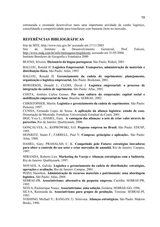 19
estruturada e orientada desenvolver mais uma importante atividade de cunho logístico,
consolidando a competitividade para triunfarem com bastante êxito no mercado.
REFERÊNCIAS BIBLIOGRÁFICAS
Site do MTE, http://www.rais.gov.br/ acessado em 17/11/2003
Site do Instituto de Desenvolvimento Gerencial, Prof. Falconi,
http://www.indg.com.br/info/mensagens/msgfalconi, acessado em 31/05/2004.
Instituto Brasileiro de Geografia e Estatística 2000
BUENO, Silveira. Dicionário da língua portuguesa. São Paulo: Rideel, 2001
BALLOU, Ronald H. Logística Empresarial: Transportes, administração de materiais e
distribuição física. São Paulo: Atlas, 1993.
BALLOU, Ronald H. Gerenciamento da cadeia de suprimentos: planejamento,
organização e logística empresarial. São Paulo: Bookman, 2001.
BOWERSOX, Donald J.; CLOSS, David J. Logística empresarial: o processo de
integração da cadeia de suprimento. São Paulo: Atlas, 2001.
COSTA, Antônio Carlos Gomes. Por uma cultura da cooperação: capital social e
mobilização empresarial de base. Brasília: SEBRAE, 2002.
CHRISTOPHER, Martin. Logística e gerenciamento da cadeia de suprimentos. São Paulo:
Pioneira, 1997.
CUNHA, Fernando Lopes de Sousa. A aplicação da aliança logística: estudo de caso.
Dissertação de Mestrado. Fortaleza: Universidade Estadual do Ceará, 2001.
DOZ, Yves L.; HAMEL, Gary. A vantagem das alianças: a arte de criar valor através de
parcerias. Rio de Janeiro: Qualitymark, 2000.
GONÇALVES, A.; KOPROWSKI, S.O. Pequena empresa no Brasil. São Paulo: EDUSP,
1995.
HEINRITZ, Stuart F.; FARRELL, Paul V. Compras: princípios e aplicações. São Paulo:
Atlas, 1988.
HAMEL, Gary; PRAHALAD, C. K. Competindo pelo Futuro: estratégias inovadoras
para obter o controle do seu setor e criar mercados de amanhã. Rio de Janeiro: Campus,
1997.
MIRANDA, Roberto Lira. Marketing do Varejo e Alianças estratégicas com a Indústria.
Rio de Janeiro: Qualitymark, 1997.
NOVAES, A. Galvão. Logística e gerenciamento da cadeia de distribuição: estratégias,
operações e avaliação. Rio de Janeiro: Campus, 2001.
POZO, Hamilton. Administração de recursos materiais e patrimoniais: uma abordagem
logística. São Paulo: Atlas, 2004.
SEBRAE-PR. Associativismo: alternativa da pequena empresa. Curitiba: SEBRAE-PR,
1995.
NEIVA, Paulenrique Nunes. Associativismo: uma solução. Goiânia: SEBRAE-GO, 1996.
SILVA, Raimunda da. Associativismo para grupos de produção. Teresina: SEBRAE-PI,
1993.
YOSHINO, Michael Y.; RANGAN, U. Srinivasa. Alianças estratégicas. São Paulo: Makron
Books, 1996.
 