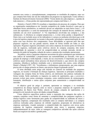 4
aumenta seus custos e, conseqüentemente, compromete os resultados da empresa, uma vez
que compras bem feitas são um dos indicadores de progresso na organização. Como afirma o
Instituto de Desenvolvimento Gerencial (2004): “Existe dentro de cada empresa (...) perdas de
toda natureza (...) Estas perdas são representadas por compras mal feitas (...)”.
Heinritz e Farrell (1988:15) ressaltam a importância do processo de compras. Para que
as organizações mantenham-se em “posição competitiva de vendas favorável e para que se
obtenham lucros satisfatórios, os materiais devem ser adquiridos ao mais baixo custo (...) O
custo das aquisições e o custo da manutenção dos estoques de material devem, também, ser
mantidos em um nível econômico”. E “As importâncias envolvidas nas compras (...) são
substanciais. A eficiência no comprar proporciona (...) evitar sérias perdas e desperdícios".
Outro item a ser incluído nesse rol de indicadores é a pouca ou nenhuma relevância que se dá
à área da logística empresarial, no tocante à discussão, articulação e operacionalização de suas
ações com seus diversos elos componentes. Essas dificuldades se agravam pelo fato que
pequenos negócios, em sua grande maioria, atuam de forma isolada em todas as suas
operações. Pequenos negócios articulados com outras empresas de mesmo porte em forma de
rede de negócios, realizando ações coletivas através de compras conjuntas, têm maior
probabilidade de aumentar o nível de competitividade no acirrado mercado, devido ao
aumento do poder de barganha, redução de custos e aumento dos resultados operacionais.
Na prática, micro e pequenas empresas necessitam de ações estratégicas que minimizem
seus índices de mortalidade e proporcionem sua sustentabilidade no mercado, visto que a
geração de emprego e renda depende, e muito, de seu crescimento. É importante que as ações
coletivas sejam norteadoras desse processo de desenvolvimento e, que através das compras
conjuntas, obtenha-se melhores resultados com a minimização dos custos, como afirmam
Hamel e Pahalad (1997: 10): ”Acreditamos, e defendemos energicamente, que uma empresa
precisa não só chegar primeiro ao futuro, mas precisa chegar lá gastando menos”.
O tema abordado neste artigo está inserido no contexto da realidade dos pequenos
negócios, no tocante à formação de alianças logísticas. Apresenta os principais resultados e
vantagens das compras feitas de forma coletiva, em detrimento das práticas realizadas de
forma isolada. Serão analisados os impactos na cadeia de suprimentos, que, a posteriori,
possam evoluir para outras estratégias conjuntas, como estabelecimento de armazenagem,
transporte, distribuição e outras ações conjuntas para aumentarem a competitividade no
mercado.
O objetivo geral do artigo é, portanto, apresentar as vantagens e os resultados
competitivos da aliança logística entre as micro e pequenas empresas do segmento dos
mercadinhos do Bairro José Walter, através da compra conjunta de suprimentos e a
perspectiva de inserção de outras atividades compartilhadas.
Como objetivos específicos pode-se tomar a exposição das vantagens das ações de
compras conjuntas como forma de aumentar a competitividade dos pequenos negócios; a
aliança logística como ferramenta para ganho de competitividade no ambiente de micro e
pequenas empresas; comparação dos resultados entre as compras individuais e as compras
coletivas realizadas pelas empresas do referido segmento; proposição de alternativas às
empresas analisadas, visando aumentar a competitividade dos negócios com novas ações
conjuntas de logística empresarial; sinalização para micro e pequenas empresas,
independentemente do setor, sobre as vantagens competitivas advindas das ações coletivas
frente aos negócios de médio e grande porte.
 