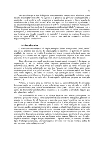 6
Vale ressaltar que a área de logística não compreende somente essas atividades, como
ressalta Christopher (1997:02): “a logística é o processo de gerenciar estrategicamente a
aquisição (...) de modo a poder maximizar a lucratividade presente e futura, através do
atendimento dos pedidos a baixo custo”. Com isto, o processo de compras nas organizações é
de fundamental importância para a conquista de efetivos resultados nas empresas. Pozo (2004:
147) apresenta uma visão moderna de compras como sendo uma atividade “relacionada com o
sistema logístico empresarial, como atividades-pares envolvidas em ações estreitamente
homogêneas, e essas atividades estão voltadas para a finalidade comum de operação lucrativa
que é manter uma posição competitiva no mercado”. E apresenta os objetivos de compras,
dentre os quais (2004:150) “permitir à empresa uma posição competitiva, mediante
negociações justas e credibilidade”.
A Aliança Logística
O minidicionário compacto da língua portuguesa define aliança como “pacto, união”
que vai ao encontro dos anseios das organizações na realização de parceria em algumas
atividades da empresa. No cenário de muitas incertezas e constante redução de custos nas
organizações é sensato que as empresas possam compartilhar algumas ações com outras
empresas, de modo que ambas as partes possam obter benefícios com o rateio dos custos.
Com a logística empresarial, uma área que absorve parcela considerável dos custos na
organização, o ato de realizar ações conjuntas proporciona elevados ganhos de
competitividade. Ballou (2001:490) aborda esse conceito acerca de várias atividades que
compõem a logística, enfatizando que tudo isso “poderia ser compartilhado com outras
empresas para reduzir seus próprios custos”. Desta forma, uma empresa poderá unir forças
com outras empresas, em forma de alianças, cuja construção deverá ocorrer “sobre a
confiança, um compartilhamento de informações que ajuda o desempenho logístico e metas
específicas para alcançar um maior nível de desempenho logístico do que pode ser alcançado
sozinho (...)”.
Portanto, a parceria entre as empresas na busca do compartilhamento de atividades
logísticas conduz as organizações a uma redução nos custos e uma elevação no nível de
serviços aos clientes, pois, como afirmam Boersox e Closs (2001: 105) essa união “resulta do
desejo de dimensionar corretamente as organizações e concentrar as atividades naquilo que
elas sabem fazer melhor”.
Está subentendido no contexto da aliança logística uma relação ganha-ganha. As
empresas, que desenvolvem de forma compartilhada suas atividades de logística, precisam se
engajar no cotidiano, de tal forma que a parceria possa trazer benefícios para as partes
envolvidas, gerando resultados efetivos nas organizações. A aliança logística busca otimizar
os processos e custos das empresas com o intuito de obter vantagens na cadeia de
suprimentos, desde a concepção inicial até a entrega ao cliente final. Empresas integrantes
dessa estratégia conseguem realizar de forma conjunta o que, individualmente, seria mais
complexo e oneroso. Cunha (2001) conceitua as alianças logísticas afirmando que estas “são
um somatório de estratégia, aliança e logística. Somatório porque a existência de uma aliança
pressupõe uma estratégia, sem a qual as alianças seriam inócuas. Não teria rumo de ação,
objetivos definidos, campos de ação determinados. Logística porque, ao contrário de outros
tipos de alianças estratégicas, a racionalização do processo com vista ao cliente na cadeia de
suprimentos é muito mais aprimorada”.
 