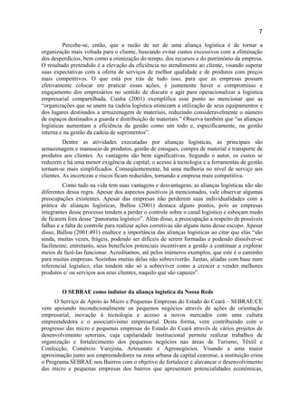 7
Percebe-se, então, que a razão de ser de uma aliança logística é de tornar a
organização mais voltada para o cliente, buscando evitar custos excessivos com a eliminação
dos desperdícios, bem como a otimização do tempo, dos recursos e do patrimônio da empresa.
O resultado pretendido é a elevação da eficiência no atendimento ao cliente, visando superar
suas expectativas com a oferta de serviços de melhor qualidade e de produtos com preços
mais competitivos. O que está por trás de tudo isso, para que as empresas possam
efetivamente colocar em praticar essas ações, é justamente haver o compromisso e
engajamento dos empresários no sentido de discutir e agir para operacionalizar a logística
empresarial compartilhada. Cunha (2001) exemplifica esse ponto ao mencionar que as
“organizações que se unem na cadeia logística otimizam a utilização de seus equipamentos e
dos lugares destinados a armazenagem de materiais, reduzindo consideravelmente o número
de espaços destinados a guarda e distribuição de materiais.” Observa também que “as alianças
logísticas aumentam a eficiência da gestão como um todo e, especificamente, na gestão
interna e na gestão da cadeia de suprimentos”.
Dentre as atividades executadas por alianças logísticas, as principais são
armazenagem e manuseio de produtos, gestão de estoques, compra de material e transporte de
produtos aos clientes. As vantagens são bem significativas. Segundo o autor, os custos se
reduzem e há uma menor exigência de capital; o acesso à tecnologia e a ferramentas de gestão
tornam-se mais simplificados. Conseqüentemente, há uma melhoria no nível de serviço aos
clientes. As incertezas e riscos ficam reduzidos, tornando a empresa mais competitiva.
Como tudo na vida tem suas vantagens e desvantagens, as alianças logísticas não são
diferentes dessa regra. Apesar dos aspectos positivos já mencionados, vale observar algumas
preocupações existentes. Apesar das empresas não perderem suas individualidades com a
prática de alianças logísticas, Ballou (2001) destaca alguns pontos, pois as empresas
integrantes desse processo tendem a perder o controle sobre o canal logístico e esboçam medo
de ficarem fora desse “panorama logístico”. Além disso, a preocupação a respeito de possíveis
falhas e a falta de controle para realizar ações corretivas são alguns itens desse escopo. Apesar
disso, Ballou (2001:491) enaltece a importância das alianças logísticas ao citar que elas “são
ainda, muitas vezes, frágeis, podendo ser difíceis de serem formadas e podendo dissolver-se
facilmente; entretanto, seus benefícios potenciais incentivam a gestão a continuar a explorar
meios de fazê-las funcionar. Acreditamos, até pelos inúmeros exemplos, que este é o caminho
para muitas empresas. Sozinhas muitas delas não sobreviverão. Juntas, aliadas com base num
referencial logístico, elas tendem não só a sobreviver como a crescer e vender melhores
produtos e/ ou serviços aos seus clientes, naquilo que são capazes”.
O SEBRAE como indutor da aliança logística da Nossa Rede
O Serviço de Apoio às Micro e Pequenas Empresas do Estado do Ceará – SEBRAE/CE
vem apoiando incondicionalmente os pequenos negócios através de ações de orientação
empresarial, inovação à tecnologia e acesso a novos mercados com uma cultura
empreendedora e o associativismo empresarial. Desta forma, vem contribuindo com o
progresso das micro e pequenas empresas do Estado do Ceará através de vários projetos de
desenvolvimento setoriais, cuja capilaridade institucional permite realizar trabalhos de
organização e fortalecimento dos pequenos negócios nas áreas de Turismo, Têxtil e
Confecção, Comércio Varejista, Artesanato e Agronegócios. Visando a uma maior
aproximação junto aos empreendedores na zona urbana da capital cearense, a instituição criou
o Programa SEBRAE nos Bairros com o objetivo de fortalecer e alavancar o desenvolvimento
das micro e pequenas empresas dos bairros que apresentam potencialidades econômicas,
 
