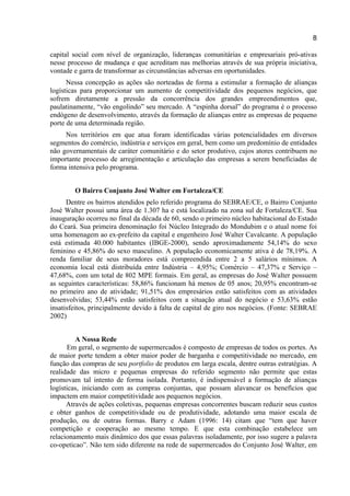 8
capital social com nível de organização, lideranças comunitárias e empresariais pró-ativas
nesse processo de mudança e que acreditam nas melhorias através de sua própria iniciativa,
vontade e garra de transformar as circunstâncias adversas em oportunidades.
Nessa concepção as ações são norteadas de forma a estimular a formação de alianças
logísticas para proporcionar um aumento de competitividade dos pequenos negócios, que
sofrem diretamente a pressão da concorrência dos grandes empreendimentos que,
paulatinamente, “vão engolindo” seu mercado. A “espinha dorsal” do programa é o processo
endógeno de desenvolvimento, através da formação de alianças entre as empresas de pequeno
porte de uma determinada região.
Nos territórios em que atua foram identificadas várias potencialidades em diversos
segmentos do comércio, indústria e serviços em geral, bem como um predomínio de entidades
não governamentais de caráter comunitário e do setor produtivo, cujos atores contribuem no
importante processo de arregimentação e articulação das empresas a serem beneficiadas de
forma intensiva pelo programa.
O Bairro Conjunto José Walter em Fortaleza/CE
Dentre os bairros atendidos pelo referido programa do SEBRAE/CE, o Bairro Conjunto
José Walter possui uma área de 1.307 ha e está localizado na zona sul de Fortaleza/CE. Sua
inauguração ocorreu no final da década de 60, sendo o primeiro núcleo habitacional do Estado
do Ceará. Sua primeira denominação foi Núcleo Integrado do Mondubim e o atual nome foi
uma homenagem ao ex-prefeito da capital e engenheiro José Walter Cavalcante. A população
está estimada 40.000 habitantes (IBGE-2000), sendo aproximadamente 54,14% do sexo
feminino e 45,86% do sexo masculino. A população economicamente ativa é de 78,19%. A
renda familiar de seus moradores está compreendida entre 2 a 5 salários mínimos. A
economia local está distribuída entre Indústria – 4,95%; Comércio – 47,37% e Serviço –
47,68%, com um total de 802 MPE formais. Em geral, as empresas do José Walter possuem
as seguintes características: 58,86% funcionam há menos de 05 anos; 20,95% encontram-se
no primeiro ano de atividade; 91,51% dos empresários estão satisfeitos com as atividades
desenvolvidas; 53,44% estão satisfeitos com a situação atual do negócio e 53,63% estão
insatisfeitos, principalmente devido à falta de capital de giro nos negócios. (Fonte: SEBRAE
2002)
A Nossa Rede
Em geral, o segmento de supermercados é composto de empresas de todos os portes. As
de maior porte tendem a obter maior poder de barganha e competitividade no mercado, em
função das compras de seu portfolio de produtos em larga escala, dentre outras estratégias. A
realidade das micro e pequenas empresas do referido segmento não permite que estas
promovam tal intento de forma isolada. Portanto, é indispensável a formação de alianças
logísticas, iniciando com as compras conjuntas, que possam alavancar os benefícios que
impactem em maior competitividade aos pequenos negócios.
Através de ações coletivas, pequenas empresas concorrentes buscam reduzir seus custos
e obter ganhos de competitividade ou de produtividade, adotando uma maior escala de
produção, ou de outras formas. Barry e Adam (1996: 14) citam que “tem que haver
competição e cooperação ao mesmo tempo. E que esta combinação estabelece um
relacionamento mais dinâmico dos que essas palavras isoladamente, por isso sugere a palavra
co-opeticao”. Não tem sido diferente na rede de supermercados do Conjunto José Walter, em
 