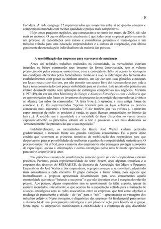 9
Fortaleza. A rede congrega 22 supermercados que cooperam entre si no quesito compras e
competem no mercado com melhor qualidade e preços mais competitivos.
Hoje, esses pequenos negócios, que começaram a se reunir em março de 2004, não são
mais os mesmos. O que os diferencia atualmente é que todas essas empresas participaram de
um processo de capacitações com cursos e consultorias gerenciais e tecnológicas e um
trabalho voltado para uma educação empreendedora e a cultura da cooperação, esta última
geralmente desprezada pelo individualismo da maioria das pessoas.
A sensibilização das empresas para o processo de mudanças
Antes dos referidos trabalhos realizados na comunidade, os mercadinhos estavam
inseridos no bairro comprando seus insumos de forma desarticulada, sem o volume
proporcionado pelas compras associativas, com a conseqüente falta de acesso às vantagens
nas condições oferecidas pelos fornecedores. Some-se a isso, a indefinição das fachadas dos
estabelecimentos com pouco ou nenhum atrativo, um lay out com suas gôndolas e estoques
em locais pouco convidativos, por não permitir um acesso livre dos consumidores por toda a
loja e uma comunicação com pouca visibilidade para os clientes. Este retrato não permitia um
efetivo desenvolvimento nem aplicação de estratégias competitivas nos negócios. Miranda
(1997: 49) cita em sua obra Marketing do Varejo e Alianças Estratégicas com a Indústria que
os supermercados não foram os inventores do processo de exposição das mercadorias à vista e
ao alcance das mãos do consumidor. “A feira livre (...) reproduz a mais antiga forma de
comércio (...)”. Os supermercados “apenas levaram para as lojas cobertas as práticas
comerciais mais ancestrais e bem-sucedidas”. E diz também que “as vitrinas (...) tentavam
expor amostras de todos os produtos à venda, os quais ficavam armazenados no interior da
loja (...). À medida que a quantidade e a variedade de itens oferecidos no varejo crescia
exponencialmente, as prateleiras subiam até o teto e passavam a ser mais dedicadas ao
´armazenamento´ de produtos do que a sua exposição.”
Indubitavelmente, os mercadinhos do Bairro José Walter vinham perdendo
gradativamente o mercado frente aos grandes varejistas concorrentes. Foi a partir deste
cenário que ocorreram as primeiras tentativas de mobilização dos empresários para que
despertassem para as possibilidades de melhorias e ganhos de competitividade sustentáveis. O
processo inicial foi difícil, pois a maioria dos empresários não conseguia enxergar a proposta
de capacitação, acesso a informações e outras estratégias como uma brilhante oportunidade
para unir e desenvolver o setor.
Nas primeiras reuniões de sensibilização somente quatro ou cinco empresários estavam
presentes. Portanto, pouca representatividade do setor. Porém, após algumas tentativas e o
empenho dos técnicos do SEBRAE/CE, da diretoria da Associação dos Micro e Pequenos
Empresários do José Walter e dos empresários, o grupo começou a se constituir, adquirindo
mais consistência a cada encontro. O grupo começou a tomar forma, pois aqueles que
internalizavam a proposta apresentada disseminavam para seus concorrentes aquela
oportunidade que estava “batendo a sua porta” e que não deveriam estar à margem do referido
projeto. Aos poucos, alguns empresários iam se aproximando da idéia exposta, apesar de
estarem incrédulos. Inicialmente, o que ocorreu foi a capacitação voltada para a formação de
alianças estratégicas com as redes associativas entre as empresas, que tem como objetivo a
mudança de pensamento e atitude - do “eu” para o “nós” – apresentando as vantagens dos
trabalhos coletivos. Neste momento, o diagnóstico das empresas foi fundamental para nortear
a elaboração de um planejamento estratégico e um plano de ação para beneficiar o grupo.
Nesta etapa, os empresários manifestaram a credibilidade e a confiança de que, discutindo
 
