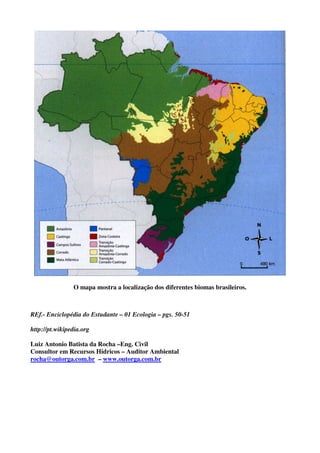 O mapa mostra a localização dos diferentes biomas brasileiros.



REf.- Enciclopédia do Estudante – 01 Ecologia – pgs. 50-51

http://pt.wikipedia.org

Luiz Antonio Batista da Rocha –Eng. Civil
Consultor em Recursos Hídricos – Auditor Ambiental
rocha@outorga.com.br – www.outorga.com.br
 