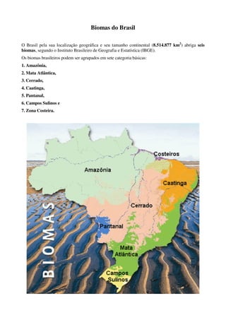 Biomas do Brasil

O Brasil pela sua localização geográfica e seu tamanho continental (8.514.877 km2) abriga seis
biomas, segundo o Instituto Brasileiro de Geografia e Estatística (IBGE).
Os biomas brasileiros podem ser agrupados em sete categoria básicas:
1. Amazônia,
2. Mata Atlântica,
3. Cerrado,
4. Caatinga,
5. Pantanal,
6. Campos Sulinos e
7. Zona Costeira.
 