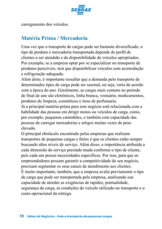 carregamento dos veículos.


Matéria Prima / Mercadoria
Uma vez que o transporte de cargas pode ser bastante diversificado, o
tipo de produto e mercadoria transportada depende do perfil de
clientes a ser atendido e da disponibilidade de veículos apropriados.
Por exemplo, se a empresa optar por se especializar no transporte de
produtos perecíveis, terá que disponibilizar veículos com acomodação
e refrigeração adequada.
Além disto, é importante ressaltar que a demanda pelo transporte de
determinados tipos de carga pode ser sazonal, ou seja, varia de acordo
com a época do ano. Geralmente, as cargas mais comuns no período
de final de ano são eletrônicos, linha branca, vestuário, medicamentos,
produtos de limpeza, cosméticos e itens de perfumaria.
Já a principal matéria-prima para este negócio está relacionada com a
habilidade das pessoas em dirigir motos ou veículos de carga, como,
por exemplo, pequenos caminhões, e também com capacidade das
pessoas de carregar mercadorias e artigos muitas vezes de peso
elevado.
O principal obstáculo encontrado pelas empresas que realizam
transportes de pequenas cargas e fretes é que os clientes estão sempre
buscando altos níveis de serviço. Além disso, a importância atribuída a
cada dimensão do serviço prestado muda conforme o tipo de cliente,
pois cada um possui necessidades específicas. Por isso, para que os
empreendedores possam garantir a competitividade do seu negócio,
precisam segmentar os seus canais de atendimento aos clientes.
É muito importante, também, que a empresa avalie previamente o tipo
de carga que pode ser transportada pela empresa, analisando sua
capacidade de atender as exigências de rapidez, pontualidade,
segurança da carga, as condições do veículo utilizado no transporte e o
custo operacional da entrega.




10   Idéias de Negócios - frete-e-transporte-de-pequenas-cargas
 