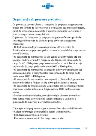 Organização do processo produtivo
Os processos que envolvem o transporte de pequenas cargas podem
mudar em virtude de fatores como a localização geográfica do trajeto,
canal de atendimento ao cliente e também em função do volume e
peso da carga, dentre outros fatores.
O processo de transporte de pequenas cargas é definido a partir da
solicitação de entrega do cliente e pode envolver as seguintes
operações:
• O deslocamento de produtos do produtor até um centro de
distribuição: nesse processo podem ser usados caminhões pequenos de
até 4000 quilos;
• O transporte de mercadorias de um centro de distribuição até um
atacado: podem ser usados furgões e utilitários com capacidade de
carga de até 1000 quilos, pequenos caminhões e caminhonetes cuja
capacidade de carga pode variar entre 1000 e 4000 quilos;
• O transporte de mercadorias do atacado até o varejista: podem ser
usados caminhões e caminhonetes cuja capacidade de carga pode
variar entre 1000 e 4000 quilos;
• O transporte de mercadorias do varejo até o cliente final: podem ser
usados utilitários e furgões de até 1000 quilos, carros e motos;
• O transporte de produtos direto do produtor até o consumidor final:
podem ser usados utilitários e furgões de até 1000 quilos, carros e
motos;
• Mudanças de mercadorias, móveis e artigos diversos de um local
para outro: o tipo de veículo irá variar conforme o volume e a
quantidade de materiais a serem transportados.

O transporte de pequenas cargas pode envolver ainda atividades de:
• Coleta e separação de materiais a serem transportados;
• Condução da carga até o veículo;
• Embarque e acomodação das cargas no veículo;


                Idéias de Negócios - frete-e-transporte-de-pequenas-cargas   11
 