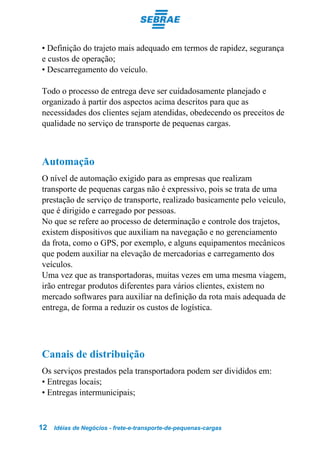 • Definição do trajeto mais adequado em termos de rapidez, segurança
e custos de operação;
• Descarregamento do veículo.

Todo o processo de entrega deve ser cuidadosamente planejado e
organizado à partir dos aspectos acima descritos para que as
necessidades dos clientes sejam atendidas, obedecendo os preceitos de
qualidade no serviço de transporte de pequenas cargas.



Automação
O nível de automação exigido para as empresas que realizam
transporte de pequenas cargas não é expressivo, pois se trata de uma
prestação de serviço de transporte, realizado basicamente pelo veículo,
que é dirigido e carregado por pessoas.
No que se refere ao processo de determinação e controle dos trajetos,
existem dispositivos que auxiliam na navegação e no gerenciamento
da frota, como o GPS, por exemplo, e alguns equipamentos mecânicos
que podem auxiliar na elevação de mercadorias e carregamento dos
veículos.
Uma vez que as transportadoras, muitas vezes em uma mesma viagem,
irão entregar produtos diferentes para vários clientes, existem no
mercado softwares para auxiliar na definição da rota mais adequada de
entrega, de forma a reduzir os custos de logística.




Canais de distribuição
Os serviços prestados pela transportadora podem ser divididos em:
• Entregas locais;
• Entregas intermunicipais;



12   Idéias de Negócios - frete-e-transporte-de-pequenas-cargas
 
