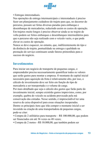 • Entregas interestaduais.
Nas operações de entrega intermunicipais e interestaduais é preciso
fazer um planejamento cuidadoso do trajeto para que, no decorrer do
percurso, possam ser feitas diversas paradas para embarque e
desembarque de mercadorias, reduzindo assim os custos de operação.
Em trajetos muito longos é preciso observar ainda se no trajeto de
volta podem ser feitos embarques e desembarques intermediários para
que o percurso não seja realizado com o veículo vazio, o que pode
elevar os custos de operação.
Nunca se deve esquecer, no entanto, que, indiferentemente do tipo e
da distância do trajeto, pontualidade na entrega e qualidade na
prestação do serviço continuam sendo fatores primordiais para o
sucesso do negócio.


Investimentos
Para iniciar um negócio de transporte de pequenas cargas, o
empreendedor precisa necessariamente quantificar todos os valores
que serão gastos para montar a empresa. O montante de capital inicial
necessário para aquisição da frota é relativamente alto, por isso, o
cálculo de investimento deve ser feito em função do tipo de
mercadoria a ser transportada e o volume de carga.
Por mais detalhado que seja o cálculo dos gastos que farão parte do
investimento inicial, sempre existirão gastos imprevistos, como, por
exemplo, quebra do veículo ou acidente provocado pela má
conservação das estradas. Nesse sentido, é imprescindível ter uma
reserva de caixa disponível para essas situações inesperadas.
Dentre os principais itens que irão compor o montante inicial a ser
investido na criação de uma transportadora de pequenas cargas,
pode-se citar:
• Compra de 2 utilitários para transporte – R$ 100.000,00, que podem
ser financiados em até 36 vezes ou 48 vezes;
• Compra de 2 motos - R$ 10.000,00, que também podem ser


                Idéias de Negócios - frete-e-transporte-de-pequenas-cargas   13
 