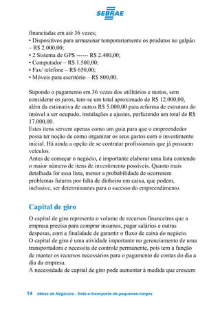 financiadas em até 36 vezes;
• Dispositivos para armazenar temporariamente os produtos no galpão
– R$ 2.000,00;
• 2 Sistema de GPS ------ R$ 2.400,00;
• Computador – R$ 1.500,00;
• Fax/ telefone – R$ 650,00;
• Móveis para escritório – R$ 800,00.

Supondo o pagamento em 36 vezes dos utilitários e motos, sem
considerar os juros, tem-se um total aproximado de R$ 12.000,00,
além da estimativa de outros R$ 5.000,00 para reforma de estrutura do
imóvel a ser ocupado, instalações e ajustes, perfazendo um total de R$
17.000,00.
Estes itens servem apenas como um guia para que o empreendedor
possa ter noção de como organizar os seus gastos com o investimento
inicial. Há ainda a opção de se contratar profissionais que já possuem
veículos.
Antes de começar o negócio, é importante elaborar uma lista contendo
o maior número de itens de investimento possíveis. Quanto mais
detalhada for essa lista, menor a probabilidade de ocorrerem
problemas futuros por falta de dinheiro em caixa, que podem,
inclusive, ser determinantes para o sucesso do empreendimento.


Capital de giro
O capital de giro representa o volume de recursos financeiros que a
empresa precisa para comprar insumos, pagar salários e outras
despesas, com a finalidade de garantir o fluxo de caixa do negócio.
O capital de giro é uma atividade importante no gerenciamento de uma
transportadora e necessita de controle permanente, pois tem a função
de manter os recursos necessários para o pagamento de contas do dia a
dia da empresa.
A necessidade de capital de giro pode aumentar à medida que crescem


14   Idéias de Negócios - frete-e-transporte-de-pequenas-cargas
 