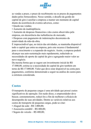 as vendas a prazo, o prazo de recebimento ou os prazos de pagamentos
dados pelos fornecedores. Nesse sentido, o desafio da gestão do
capital de giro é auxiliar a empresa a manter um montante de capital
diante da ocorrência de eventos adversos, como:
• Queda nas vendas;
• Aumento da inadimplência;
• Aumento de despesas financeiras e dos custos absorvidos pela
empresa, em decorrência das turbulências do mercado;
• Despesas com pagamento de indenizações decorrentes da
rotatividade da mão-de-obra.
É imprescindível que, no início das atividades, se mantenha disponível
todo o capital que entra na empresa, pois este recurso é fundamental
para o crescimento e a expansão do negócio. Assim, a empresa poderá
alcançar sua auto-sustentação mais rapidamente, reduzindo as
necessidades de aporte de capital de giro e agregando maior valor ao
novo negócio.
Da mesma forma que se sugere um investimento inicial de R$
17.000,00, estima-se a necessidade do capital de giro também em
torno de R$ 17.000,00. Valor que deve estar disponível na conta para
pagamentos, conforme demonstrado a seguir na análise de custos para
a estrutura considerada.



Custos
O transporte de pequenas cargas é uma atividade que possui custos
significativos de operação. Em razão disso, o empreendedor deve
buscar, constantemente, reduzi-los a fim de melhorar a eficácia do
desempenho de suas atividades. Dentre as variáveis relativas aos
custos do transporte de pequenas cargas, pode-se citar:
• Aluguel da sede - R$ 1.000,00;
• Assessoria contábil – R$ 400,00;
• Seguro do veículo – R$ 400,00;


                Idéias de Negócios - frete-e-transporte-de-pequenas-cargas   15
 