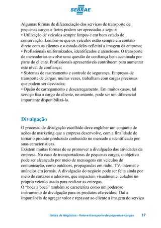 Algumas formas de diferenciação dos serviços de transporte de
pequenas cargas e fretes podem ser apreciadas a seguir:
• Utilização de veículos sempre limpos e em bom estado de
conservação. Lembre-se que os veículos estão sempre em contato
direto com os clientes e o estado deles refletirá a imagem da empresa;
• Profissionais uniformizados, identificados e atenciosos. O transporte
de mercadorias envolve uma questão de confiança bem acentuada por
parte do cliente. Profissionais apresentáveis contribuem para aumentar
este nível de confiança;
• Sistemas de rastreamento e controle de segurança. Empresas de
transporte de cargas, muitas vezes, trabalham com cargas preciosas
que podem ser desviadas;
• Opção de carregamento e descarregamento. Em muitos casos, tal
serviço fica a cargo do cliente, no entanto, pode ser um diferencial
importante disponibilizá-lo.



Divulgação
O processo de divulgação escolhido deve englobar um conjunto de
ações de marketing que a empresa desenvolve, com a finalidade de
tornar o produto produzido conhecido no mercado e identificado por
suas características.
Existem muitas formas de se promover a divulgação das atividades da
empresa. No caso de transportadoras de pequenas cargas, o objetivo
pode ser alcançado por meio de mensagens em veículos de
comunicação, como outdoors, propagandas em rádio, TV, internet e
anúncios em jornais. A divulgação do negócio pode ser feita ainda por
meio de cartazes e adesivos, que impactem visualmente, colados no
próprio veículo usado para realizar as entregas.
O “boca a boca” também se caracteriza como um poderoso
instrumento de divulgação para os produtos oferecidos. Daí a
importância de agregar valor e repassar ao cliente a imagem do serviço


                Idéias de Negócios - frete-e-transporte-de-pequenas-cargas   17
 