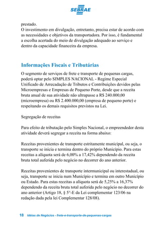 prestado.
O investimento em divulgação, entretanto, precisa estar de acordo com
as necessidades e objetivos da transportadora. Por isso, é fundamental
a escolha acertada do meio de divulgação adequado ao serviço e
dentro da capacidade financeira da empresa.



Informações Fiscais e Tributárias
O segmento de serviços de frete e transporte de pequenas cargas,
poderá optar pelo SIMPLES NACIONAL - Regime Especial
Unificado de Arrecadação de Tributos e Contribuições devidos pelas
Microempresas e Empresas de Pequeno Porte, desde que a receita
bruta anual de sua atividade não ultrapasse a R$ 240.000,00
(microempresa) ou R$ 2.400.000,00 (empresa de pequeno porte) e
respeitando os demais requisitos previstos na Lei.

Segregação de receitas

Para efeito de tributação pelo Simples Nacional, o empreendedor desta
atividade deverá segregar a receita na forma abaixo:

Receitas provenientes de transporte estritamente municipal, ou seja, o
transporte se inicia e termina dentro do próprio Município. Para estas
receitas a alíquota será de 6,00% a 17,42% dependendo da receita
bruta total auferida pelo negócio no decorrer do ano anterior.

Receitas provenientes de transporte intermunicipal ou interestadual, ou
seja, transporte se inicia num Município e termina em outro Município
ou Estado. Para estas receitas a alíquota será de 5,25% a 16,37%
dependendo da receita bruta total auferida pelo negócio no decorrer do
ano anterior (Artigo 18, § 5°-E da Lei complementar 123/06 na
redação dada pela lei Complementar 128/08).


18   Idéias de Negócios - frete-e-transporte-de-pequenas-cargas
 