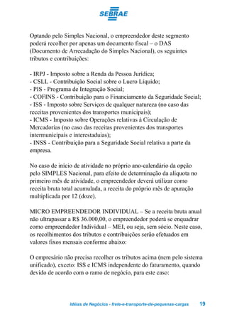 Optando pelo Simples Nacional, o empreendedor deste segmento
poderá recolher por apenas um documento fiscal – o DAS
(Documento de Arrecadação do Simples Nacional), os seguintes
tributos e contribuições:

- IRPJ - Imposto sobre a Renda da Pessoa Jurídica;
- CSLL - Contribuição Social sobre o Lucro Líquido;
- PIS - Programa de Integração Social;
- COFINS - Contribuição para o Financiamento da Seguridade Social;
- ISS - Imposto sobre Serviços de qualquer natureza (no caso das
receitas provenientes dos transportes municipais);
- ICMS - Imposto sobre Operações relativas à Circulação de
Mercadorias (no caso das receitas provenientes dos transportes
intermunicipais e interestaduias);
- INSS - Contribuição para a Seguridade Social relativa a parte da
empresa.

No caso de início de atividade no próprio ano-calendário da opção
pelo SIMPLES Nacional, para efeito de determinação da alíquota no
primeiro mês de atividade, o empreendedor deverá utilizar como
receita bruta total acumulada, a receita do próprio mês de apuração
multiplicada por 12 (doze).

MICRO EMPREENDEDOR INDIVIDUAL – Se a receita bruta anual
não ultrapassar a R$ 36.000,00, o empreendedor poderá se enquadrar
como empreendedor Individual – MEI, ou seja, sem sócio. Neste caso,
os recolhimentos dos tributos e contribuições serão efetuados em
valores fixos mensais conforme abaixo:

O empresário não precisa recolher os tributos acima (nem pelo sistema
unificado), exceto: ISS e ICMS independente do faturamento, quando
devido de acordo com o ramo de negócio, para este caso:




                Idéias de Negócios - frete-e-transporte-de-pequenas-cargas   19
 
