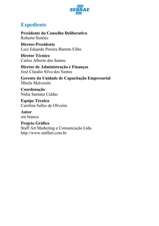 Expediente
Presidente do Conselho Deliberativo
Roberto Simões
Diretor-Presidente
Luiz Eduardo Pereira Barreto Filho
Diretor Técnico
Carlos Alberto dos Santos
Diretor de Administração e Finanças
José Claudio Silva dos Santos
Gerente da Unidade de Capacitação Empresarial
Mirela Malvestiti
Coordenação
Nídia Santana Caldas
Equipe Técnica
Carolina Salles de Oliveira
Autor
em branco
Projeto Gráfico
Staff Art Marketing e Comunicação Ltda.
http://www.staffart.com.br
 