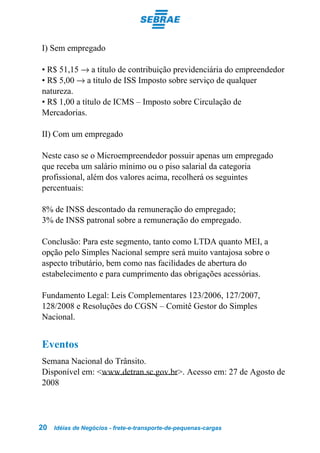 I) Sem empregado

• R$ 51,15 → a título de contribuição previdenciária do empreendedor
• R$ 5,00 → a título de ISS Imposto sobre serviço de qualquer
natureza.
• R$ 1,00 a título de ICMS – Imposto sobre Circulação de
Mercadorias.

II) Com um empregado

Neste caso se o Microempreendedor possuir apenas um empregado
que receba um salário mínimo ou o piso salarial da categoria
profissional, além dos valores acima, recolherá os seguintes
percentuais:

8% de INSS descontado da remuneração do empregado;
3% de INSS patronal sobre a remuneração do empregado.

Conclusão: Para este segmento, tanto como LTDA quanto MEI, a
opção pelo Simples Nacional sempre será muito vantajosa sobre o
aspecto tributário, bem como nas facilidades de abertura do
estabelecimento e para cumprimento das obrigações acessórias.

Fundamento Legal: Leis Complementares 123/2006, 127/2007,
128/2008 e Resoluções do CGSN – Comitê Gestor do Simples
Nacional.


Eventos
Semana Nacional do Trânsito.
Disponível em: <www.detran.sc.gov.br>. Acesso em: 27 de Agosto de
2008




20   Idéias de Negócios - frete-e-transporte-de-pequenas-cargas
 