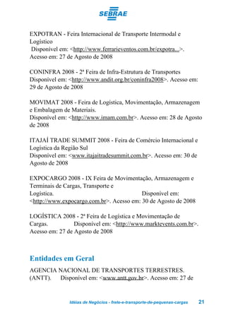 EXPOTRAN - Feira Internacional de Transporte Intermodal e
Logístico
Disponível em: <http://www.ferrarieventos.com.br/expotra...>.
Acesso em: 27 de Agosto de 2008

CONINFRA 2008 - 2ª Feira de Infra-Estrutura de Transportes
Disponível em: <http://www.andit.org.br/coninfra2008>. Acesso em:
29 de Agosto de 2008

MOVIMAT 2008 - Feira de Logística, Movimentação, Armazenagem
e Embalagem de Materiais.
Disponível em: <http://www.imam.com.br>. Acesso em: 28 de Agosto
de 2008

ITAJAÍ TRADE SUMMIT 2008 - Feira de Comércio Internacional e
Logística da Região Sul
Disponível em: <www.itajaitradesummit.com.br>. Acesso em: 30 de
Agosto de 2008

EXPOCARGO 2008 - IX Feira de Movimentação, Armazenagem e
Terminais de Cargas, Transporte e
Logística.                                Disponível em:
<http://www.expocargo.com.br>. Acesso em: 30 de Agosto de 2008

LOGÍSTICA 2008 - 2ª Feira de Logística e Movimentação de
Cargas.          Disponível em: <http://www.marktevents.com.br>.
Acesso em: 27 de Agosto de 2008



Entidades em Geral
AGENCIA NACIONAL DE TRANSPORTES TERRESTRES.
(ANTT). Disponível em: <www.antt.gov.br>. Acesso em: 27 de


               Idéias de Negócios - frete-e-transporte-de-pequenas-cargas   21
 