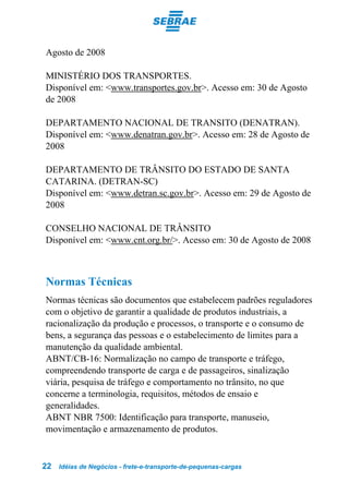 Agosto de 2008

MINISTÉRIO DOS TRANSPORTES.
Disponível em: <www.transportes.gov.br>. Acesso em: 30 de Agosto
de 2008

DEPARTAMENTO NACIONAL DE TRANSITO (DENATRAN).
Disponível em: <www.denatran.gov.br>. Acesso em: 28 de Agosto de
2008

DEPARTAMENTO DE TRÂNSITO DO ESTADO DE SANTA
CATARINA. (DETRAN-SC)
Disponível em: <www.detran.sc.gov.br>. Acesso em: 29 de Agosto de
2008

CONSELHO NACIONAL DE TRÂNSITO
Disponível em: <www.cnt.org.br/>. Acesso em: 30 de Agosto de 2008



Normas Técnicas
Normas técnicas são documentos que estabelecem padrões reguladores
com o objetivo de garantir a qualidade de produtos industriais, a
racionalização da produção e processos, o transporte e o consumo de
bens, a segurança das pessoas e o estabelecimento de limites para a
manutenção da qualidade ambiental.
ABNT/CB-16: Normalização no campo de transporte e tráfego,
compreendendo transporte de carga e de passageiros, sinalização
viária, pesquisa de tráfego e comportamento no trânsito, no que
concerne a terminologia, requisitos, métodos de ensaio e
generalidades.
ABNT NBR 7500: Identificação para transporte, manuseio,
movimentação e armazenamento de produtos.


22   Idéias de Negócios - frete-e-transporte-de-pequenas-cargas
 
