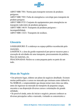 ABNT NBR 7501: Norma para transporte terrestre de produtos
perigosos.
ABNT NBR 7503: Ficha de emergência e envelope para transporte de
produto perigoso.
ABNT NBR 9735: Conjunto de equipamentos para emergências no
transporte rodoviário de produtos perigosos.
ABNT NBR 14619: Transporte de produtos perigosos –
incompatibilidade.
ABNT NBR 13221: Transporte de resíduos.



Glossário
LOGRADOURO: É o endereço ou espaço público reconhecido pelo
município.
LOGÍSTICA: a área da gestão responsável por prover recursos para a
execução de atividades de uma transporte, processamento de pedidos,
fluxo de materiais, etc.
FRACIONADAS: Refere-se a uma pequena parte ou parte de um
todo.




Dicas do Negócio
• Em primeiro lugar, elabore um plano de negócios detalhado. Existem
muitas publicações e cursos no mercado que ensinam como elaborá-lo.
No SEBRAE, o empreendedor que deseja tornar mais clara sua idéia,
antes de ingressar no mercado de transporte de pequenas cargas,
encontra a sua disposição diversos cursos e orientações de grande
utilidade;
• Se possível ainda, antes de iniciar o negócio, procure conhecer as
diversas percepções sobre o mercado, visitando os concorrentes e



               Idéias de Negócios - frete-e-transporte-de-pequenas-cargas   23
 