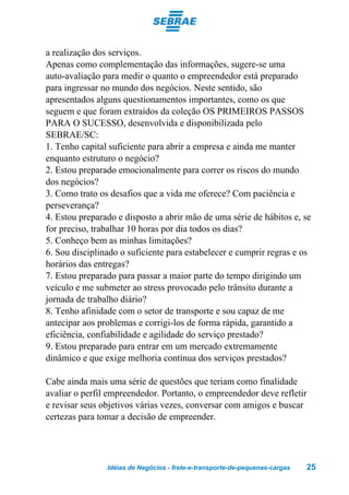 a realização dos serviços.
Apenas como complementação das informações, sugere-se uma
auto-avaliação para medir o quanto o empreendedor está preparado
para ingressar no mundo dos negócios. Neste sentido, são
apresentados alguns questionamentos importantes, como os que
seguem e que foram extraídos da coleção OS PRIMEIROS PASSOS
PARA O SUCESSO, desenvolvida e disponibilizada pelo
SEBRAE/SC:
1. Tenho capital suficiente para abrir a empresa e ainda me manter
enquanto estruturo o negócio?
2. Estou preparado emocionalmente para correr os riscos do mundo
dos negócios?
3. Como trato os desafios que a vida me oferece? Com paciência e
perseverança?
4. Estou preparado e disposto a abrir mão de uma série de hábitos e, se
for preciso, trabalhar 10 horas por dia todos os dias?
5. Conheço bem as minhas limitações?
6. Sou disciplinado o suficiente para estabelecer e cumprir regras e os
horários das entregas?
7. Estou preparado para passar a maior parte do tempo dirigindo um
veículo e me submeter ao stress provocado pelo trânsito durante a
jornada de trabalho diário?
8. Tenho afinidade com o setor de transporte e sou capaz de me
antecipar aos problemas e corrigi-los de forma rápida, garantido a
eficiência, confiabilidade e agilidade do serviço prestado?
9. Estou preparado para entrar em um mercado extremamente
dinâmico e que exige melhoria contínua dos serviços prestados?

Cabe ainda mais uma série de questões que teriam como finalidade
avaliar o perfil empreendedor. Portanto, o empreendedor deve refletir
e revisar seus objetivos várias vezes, conversar com amigos e buscar
certezas para tomar a decisão de empreender.




                Idéias de Negócios - frete-e-transporte-de-pequenas-cargas   25
 