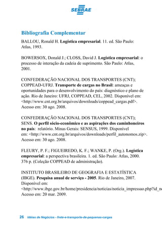 Bibliografia Complementar
BALLOU, Ronald H. Logística empresarial. 11. ed. São Paulo:
Atlas, 1993.

BOWERSOX, Donald J.; CLOSS, David J. Logística empresarial: o
processo de interação da cadeia de suprimento. São Paulo: Atlas,
2001.

CONFEDERAÇÃO NACIONAL DOS TRANSPORTES (CNT);
COPPEAD-UFRJ. Transporte de cargas no Brasil: ameaças e
oportunidades para o desenvolvimento do país: diagnóstico e plano de
ação. Rio de Janeiro: UFRJ, COPPEAD, CEL, 2002. Disponível em:
<http://www.cnt.org.br/arquivos/downloads/coppead_cargas.pdf>.
Acesso em: 30 ago. 2008.

CONFEDERAÇÃO NACIONAL DOS TRANSPORTES (CNT);
SENS. O perfil sócio-econômico e as aspirações dos caminhoneiros
no país: relatório. Minas Gerais: SENSUS, 1999. Disponível
em: <http://www.cnt.org.br/arquivos/downloads/perfil_autonomos.zip>.
Acesso em: 30 ago. 2008.

FLEURY, P. F.; FIGUEIREDO, K. F.; WANKE, P. (Org.). Logística
empresarial: a perspectiva brasileira. 1. ed. São Paulo: Atlas, 2000.
376 p. (Coleção COPPEAD de administração).

INSTITUTO BRASILEIRO DE GEOGRAFIA E ESTATÍSTICA
(IBGE). Pesquisa anual de serviço - 2005. Rio de Janeiro, 2007.
Disponível em:
<http://www.ibge.gov.br/home/presidencia/noticias/noticia_impressao.php?id_no
Acesso em: 20 mar. 2009.




26   Idéias de Negócios - frete-e-transporte-de-pequenas-cargas
 