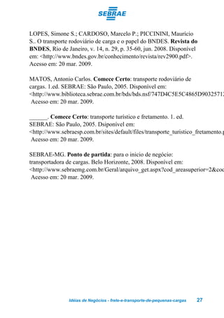 LOPES, Simone S.; CARDOSO, Marcelo P.; PICCININI, Maurício
S.. O transporte rodoviário de carga e o papel do BNDES. Revista do
BNDES, Rio de Janeiro, v. 14, n. 29, p. 35-60, jun. 2008. Disponível
em: <http://www.bndes.gov.br/conhecimento/revista/rev2900.pdf>.
Acesso em: 20 mar. 2009.

MATOS, Antonio Carlos. Comece Certo: transporte rodoviário de
cargas. 1.ed. SEBRAE: São Paulo, 2005. Disponível em:
<http://www.biblioteca.sebrae.com.br/bds/bds.nsf/747D4C5E5C4865D90325712
 Acesso em: 20 mar. 2009.

______. Comece Certo: transporte turístico e fretamento. 1. ed.
SEBRAE: São Paulo, 2005. Dsiponível em:
<http://www.sebraesp.com.br/sites/default/files/transporte_turistico_fretamento.p
 Acesso em: 20 mar. 2009.

SEBRAE-MG. Ponto de partida: para o inicio de negócio:
transportadora de cargas. Belo Horizonte, 2008. Disponível em:
<http://www.sebraemg.com.br/Geral/arquivo_get.aspx?cod_areasuperior=2&cod
 Acesso em: 20 mar. 2009.




                Idéias de Negócios - frete-e-transporte-de-pequenas-cargas   27
 